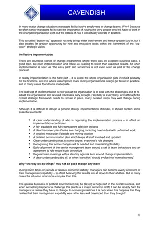 30
CAVENDISH
In many major change situations managers fail to involve employees in change teams. Why? Because
so often senior managers fail to see the importance of having the very people who will have to work in
the changed organisation work out the details of how it will actually operate in practice.
This so-called “bottom-up” approach not only brings wider involvement and hence greater buy-in, but it
also creates far greater opportunity for new and innovative ideas within the framework of the “top-
down” strategic vision.
Ineffective implementation
There are countless stories of change programmes where there was an excellent business case, a
good plan, but poor implementation and follow–up, leading to lower than expected results. So often
implementation is seen as “the easy part” and sometimes is not even seen as part of the change
process!
In reality implementation is the hard part – it is where the whole organisation gets involved probably
for the first time, and it is where assumptions made during organisational design get tested in practice,
and in many cases found to be inadequate.
The real test of implementation is how robust the organisation is to deal with the challenges and to re-
adjust the organisation and revised processes early enough. Flexibility is everything, and although the
overall strategic framework needs to remain in place, many detailed steps may well change during
implementation.
Although it is difficult to design a generic change implementation checklist, it should contain some
essential elements:
 A clear understanding of who is organising the implementation process – in effect an
implementation coordinator
 A fair, equitable and fully transparent selection process
 A clear handover plan if roles are changing, including how to deal with unfinished work
 A detailed move plan if people are moving location
 A detailed communication plan which keeps all staff involved and updated
 Clear understanding that, to some degree, everyone’s role changes
 Recognising that some changes will be needed and maintaining flexibility
 Early alignment of the senior management team around a set of team behaviours and an
agreement to role model such behaviours
 Regular team meetings with a standing agenda item around change implementation
 A clear understanding (by all) of when “transition” should evolve into “normal running”
Why “the way we do things” may not be good enough any more
During boom times or periods of relative economic stability, managers can become overly confident of
their management capability – in effect believing that results are all down to their abilities. But in many
cases the situation is far more complex than this.
The general business or political environment may be playing a huge part in the overall success, and
when something happens to challenge this (such as a major economic shift) it can be doubly hard for
managers to realise they have to change. In some organisations it is only when this happens that they
realise that their management capability was rather less well developed than they thought!
 