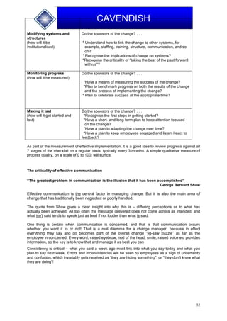 32
CAVENDISH
Modifying systems and
structures
(how will it be
institutionalised)
Do the sponsors of the change? . . .
* Understand how to link the change to other systems, for
example, staffing, training, structure, communication, and so
on?
* Recognise the implications of change on systems?
*Recognise the criticality of “taking the best of the past forward
with us”?
Monitoring progress
(how will it be measured)
Do the sponsors of the change? . . .
*Have a means of measuring the success of the change?
*Plan to benchmark progress on both the results of the change
and the process of implementing the change?
* Plan to celebrate success at the appropriate time?
Making it last
(how will it get started and
last)
Do the sponsors of the change? . . .
*Recognise the first steps in getting started?
*Have a short- and long-term plan to keep attention focused
on the change?
*Have a plan to adapting the change over time?
*Have a plan to keep employees engaged and listen /react to
feedback?
As part of the measurement of effective implementation, it is a good idea to review progress against all
7 stages of the checklist on a regular basis, typically every 3 months. A simple qualitative measure of
process quality, on a scale of 0 to 100, will suffice.
The criticality of effective communication
“The greatest problem in communication is the illusion that it has been accomplished”
George Bernard Shaw
Effective communication is the central factor in managing change. But it is also the main area of
change that has traditionally been neglected or poorly handled.
The quote from Shaw gives a clear insight into why this is – differing perceptions as to what has
actually been achieved. All too often the message delivered does not come across as intended, and
what isn’t said tends to speak just as loud if not louder than what is said.
One thing is certain when communication is concerned, and that is that communication occurs
whether you want it to or not! That is a real dilemma for a change manager, because in effect
everything they say and do becomes part of the overall change “jig-saw puzzle” as far as the
employee in concerned. Every word, raised eyebrow, nod of the head, smile, raised voice etc provides
information, so the key is to know that and manage it as best you can
Consistency is critical – what you said a week ago must link into what you say today and what you
plan to say next week. Errors and inconsistencies will be seen by employees as a sign of uncertainty
and confusion, which invariably gets received as “they are hiding something”, or “they don’t know what
they are doing”!
 