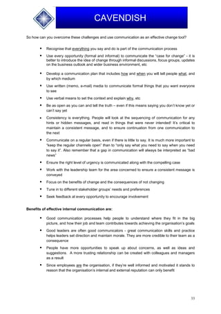 33
CAVENDISH
So how can you overcome these challenges and use communication as an effective change tool?
 Recognise that everything you say and do is part of the communication process
 Use every opportunity (formal and informal) to communicate the “case for change” - it is
better to introduce the idea of change through informal discussions, focus groups, updates
on the business outlook and wider business environment, etc
 Develop a communication plan that includes how and when you will tell people what, and
by which medium
 Use written (memo, e-mail) media to communicate formal things that you want everyone
to see
 Use verbal means to set the context and explain why, etc
 Be as open as you can and tell the truth – even if this means saying you don’t know yet or
can’t say yet
 Consistency is everything. People will look at the sequencing of communication for any
hints or hidden messages, and read in things that were never intended! It’s critical to
maintain a consistent message, and to ensure continuation from one communication to
the next
 Communicate on a regular basis, even if there is little to say. It is much more important to
“keep the regular channels open” than to “only say what you need to say when you need
to say it”. Also remember that a gap in communication will always be interpreted as “bad
news”
 Ensure the right level of urgency is communicated along with the compelling case
 Work with the leadership team for the area concerned to ensure a consistent message is
conveyed
 Focus on the benefits of change and the consequences of not changing
 Tune in to different stakeholder groups’ needs and preferences
 Seek feedback at every opportunity to encourage involvement
Benefits of effective internal communication are:
 Good communication processes help people to understand where they fit in the big
picture, and how their job and team contributes towards achieving the organisation’s goals
 Good leaders are often good communicators - great communication skills and practice
helps leaders set direction and maintain morale. They are more credible to their team as a
consequence
 People have more opportunities to speak up about concerns, as well as ideas and
suggestions. A more trusting relationship can be created with colleagues and managers
as a result
 Since employees are the organisation, if they’re well informed and motivated it stands to
reason that the organisation’s internal and external reputation can only benefit
 