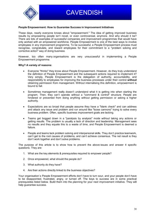 38
CAVENDISH
People Empowerment: How to Guarantee Success in Improvement Initiatives
These days, nearly everyone knows about "empowerment." The idea of getting improved business
results by empowering people isn’t novel, or even controversial, anymore. And why should it be?
There are lots of examples of successful companies and improvement programmes that would have
only worked with an empowered workforce. People Empowerment is one of the best ways to involve
employees in any improvement programme. To be successful, a People Empowerment process must
recognise, congratulate, and reward employees for their commitment to a "problem solving and
corrective action" way of doing business.
However, too often many organisations are very unsuccessful in implementing a People
Empowerment programme.
Why? A variety of reasons:
 Everyone "thinks" they know about People Empowerment. However, do they truly understand
the definition of People Empowerment and the subsequent actions required to implement it?
Very simply, People Empowerment is the delegation of authority, accountability, and
responsibility to employees for improving the business processes under their control without
obtaining permission from management. Without internalising this definition, empowerment is
bound to fail.
 Sometimes management really doesn’t understand what it is getting into when starting the
program. Then, they can’t operate without a "command & control" structure. People are
hindered or prevented from doing anything without getting permission or asking a higher
authority.
 Expectations are so broad that people assume they have a "blank check" and can address
and attack any issue and problem and run around like "loose cannons" trying to solve every
business problem. Often, specific business improvement goals are lacking.
 Teams get bogged down in a "paralysis by analysis" mode without taking any actions or
getting results. The problem is usually a lack of direction and leadership. Management sees
no results and they equate this to a waste of time, and People Empowerment is deemed a
failure.
 People and teams lack problem solving and interpersonal skills. They don’t practice teamwork,
can’t get to the root causes of problems, and can’t achieve consensus. The net result is they
don’t work together and don’t solve problems.
The purpose of this article is to show how to prevent the above issues and answer 4 specific
questions. They are:
1. What are the key elements & prerequisites required to empower people?
2. Once empowered, what should the people do?
3. What authority do they have?
4. Are their actions directly linked to the business objectives?
Your organisation`s People Empowerment efforts don’t have to turn sour, and your people don’t have
to be disappointed, frustrated, angry, or turned off. The keys to success are in some practical
prerequisites listed below. Build them into the planning for your next improvement initiative. They will
help guarantee success.
 