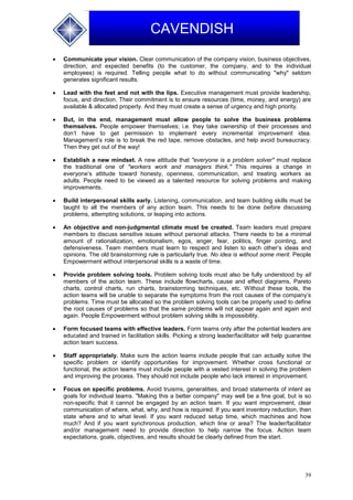 39
CAVENDISH
 Communicate your vision. Clear communication of the company vision, business objectives,
direction, and expected benefits (to the customer, the company, and to the individual
employees) is required. Telling people what to do without communicating "why" seldom
generates significant results.
 Lead with the feet and not with the lips. Executive management must provide leadership,
focus, and direction. Their commitment is to ensure resources (time, money, and energy) are
available & allocated properly. And they must create a sense of urgency and high priority.
 But, in the end, management must allow people to solve the business problems
themselves. People empower themselves; i.e. they take ownership of their processes and
don’t have to get permission to implement every incremental improvement idea.
Management’s role is to break the red tape, remove obstacles, and help avoid bureaucracy.
Then they get out of the way!
 Establish a new mindset. A new attitude that "everyone is a problem solver" must replace
the traditional one of "workers work and managers think." This requires a change in
everyone’s attitude toward honesty, openness, communication, and treating workers as
adults. People need to be viewed as a talented resource for solving problems and making
improvements.
 Build interpersonal skills early. Listening, communication, and team building skills must be
taught to all the members of any action team. This needs to be done before discussing
problems, attempting solutions, or leaping into actions.
 An objective and non-judgmental climate must be created. Team leaders must prepare
members to discuss sensitive issues without personal attacks. There needs to be a minimal
amount of rationalization, emotionalism, egos, anger, fear, politics, finger pointing, and
defensiveness. Team members must learn to respect and listen to each other’s ideas and
opinions. The old brainstorming rule is particularly true. No idea is without some merit. People
Empowerment without interpersonal skills is a waste of time.
 Provide problem solving tools. Problem solving tools must also be fully understood by all
members of the action team. These include flowcharts, cause and effect diagrams, Pareto
charts, control charts, run charts, brainstorming techniques, etc. Without these tools, the
action teams will be unable to separate the symptoms from the root causes of the company’s
problems. Time must be allocated so the problem solving tools can be properly used to define
the root causes of problems so that the same problems will not appear again and again and
again. People Empowerment without problem solving skills is impossibility.
 Form focused teams with effective leaders. Form teams only after the potential leaders are
educated and trained in facilitation skills. Picking a strong leader/facilitator will help guarantee
action team success.
 Staff appropriately. Make sure the action teams include people that can actually solve the
specific problem or identify opportunities for improvement. Whether cross functional or
functional, the action teams must include people with a vested interest in solving the problem
and improving the process. They should not include people who lack interest in improvement.
 Focus on specific problems. Avoid truisms, generalities, and broad statements of intent as
goals for individual teams. "Making this a better company" may well be a fine goal, but is so
non-specific that it cannot be engaged by an action team. If you want improvement, clear
communication of where, what, why, and how is required. If you want inventory reduction, then
state where and to what level. If you want reduced setup time, which machines and how
much? And if you want synchronous production, which line or area? The leader/facilitator
and/or management need to provide direction to help narrow the focus. Action team
expectations, goals, objectives, and results should be clearly defined from the start.
 