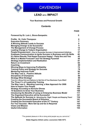4
CAVENDISH
LEAD WITH IMPACT
Your Business and Personal Growth
Contents
PAGE
Foreword by Dr. Luis L. Bravo-Sampedro 5
Profile: Dr. Colin Thompson 6
Executive Summary 7
A Winning Attitude Leads to Success 8
Managing Change to be Successful 9
The Management of Change Process 14
Leading Change to Today's Organisation 17
People Empowerment - How to Guarantee Success in Improvement Initiatives 37
Employee Communication to Ignite Success in Business and Life Skills 40
It's About Results That Keeps Everyone Happy! - Parts 0ne and Two 45
What is a Market Forecast? and The Strategy Pyramid! 58
Strategy Implementation and Realisation 61
Return on Investment 65
Coaching 69
Winning Ways to Improving Profitability 75
Training Policy and Strategy for Success 79
Mentoring Improves Profit 84
The Way I see it…Positive Attitude 87
Disciplines of Champions 88
Strategy What Strategy! 89
Time for a Sharp Exit and Options to Get Out of Your Business if you Wish! 93
The Three C`s of Leadership Training 97
The Way I see it…Blending Learning, a New Approach for 2008 99
How to Inspire Your People 100
Strategy According to Keniche Ohmae 102
10 Questions to Grow Your Business 108
Introducing the Benefits of using an Enterprise Business Model 111
The Organised Executive will be Successful 121
The Aptitude for Success is `Attracting the `Right` People and Keeping Them! 134
Creating the Successful Board of Directors 141
Creating the Successful Executive of the 21st
Century 147
For Your Success - More Get Up and Go is Required 153
Vision and Mission 154
Useful Information 155
"The greatest pleasure in life is doing what people say you cannot do."
Walter Bagehot, British author, economist (1826-1877)
 