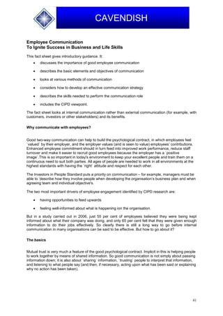 41
CAVENDISH
Employee Communication
To Ignite Success in Business and Life Skills
This fact sheet gives introductory guidance. It:
 discusses the importance of good employee communication
 describes the basic elements and objectives of communication
 looks at various methods of communication
 considers how to develop an effective communication strategy
 describes the skills needed to perform the communication role
 includes the CIPD viewpoint.
The fact sheet looks at internal communication rather than external communication (for example, with
customers, investors or other stakeholders) and its benefits.
Why communicate with employees?
Good two-way communication can help to build the psychological contract, in which employees feel
`valued` by their employer, and the employer values (and is seen to value) employees’ contributions.
Enhanced employee commitment should in turn feed into improved work performance, reduce staff
turnover and make it easier to recruit good employees because the employer has a `positive
image`.This is so important in today's environment to keep your excellent people and train them on a
continuous need to suit both parties. All ages of people are needed to work in all environments at the
highest standards with having the `right` attitude and respect for each other.
The Investors in People Standard puts a priority on communication – for example, managers must be
able to ‘describe how they involve people when developing the organisation’s business plan and when
agreeing team and individual objective's.
The two most important drivers of employee engagement identified by CIPD research are:
 having opportunities to feed upwards
 feeling well-informed about what is happening ion the organisation.
But in a study carried out in 2006, just 55 per cent of employees believed they were being kept
informed about what their company was doing, and only 65 per cent felt that they were given enough
information to do their jobs effectively. So clearly there is still a long way to go before internal
communication in many organisations can be said to be effective. But how to go about it?
The basics
Mutual trust is very much a feature of the good psychological contract. Implicit in this is helping people
to work together by means of shared information. So good communication is not simply about passing
information down; it is also about `sharing` information, `trusting` people to interpret that information,
and listening to what people say (and then, if necessary, acting upon what has been said or explaining
why no action has been taken).
 