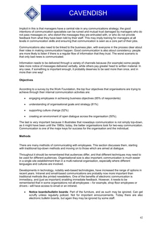 42
CAVENDISH
Implicit in this is that managers have a central role in any communications strategy; the good
intentions of communication specialists can be ruined and mutual trust damaged by managers who do
not pass messages on, who distort the messages they are entrusted with, or who do not provide
feedback from what they have been told by their staff. This may imply training for managers at all
levels in communication skills and ensuring that communication is seen as a core part of their jobs.
Communications also need to be linked to the business plan, with everyone in the process clear about
their roles in making communication happen. Good communication is also about consistency: people
are more likely to listen if there is a regular flow of information that they trust. The worst scenario is
that only bad news is communicated.
Information needs to be delivered through a variety of channels because (for example) some people
take more notice of messages delivered verbally, while others pay greater heed to written material. In
any case, if something is important enough, it probably deserves to be said more than once, and in
more than one way!
Objectives
According to a survey by the Work Foundation, the top four objectives that organisations are trying to
achieve through their internal communication activities are:
 engaging employees in achieving business objectives (85% of respondents)
 understanding of organisational goals and strategy (81%)
 supporting culture change (52%)
 creating an environment of open dialogue across the organisation (50%).
The last is very important because it illustrates that nowadays communication is not simply top-down,
as it might have been until the 1980s; today, the better organisations look for two-way communication.
Communication is one of the major keys for success for the organisation and the individual.
Methods
There are many methods of communicating with employees. This section discusses them, starting
with traditional top-down methods and moving on to those which are aimed at dialogue.
Throughout it should be remembered that audiences differ, and that different techniques may need to
be used for different audiences. Organisational size is also important; communication is much easier
in a single site establishment than in a multi-national organisation, especially where different
languages and cultures are involved.
Developments in technology, notably web-based technologies, have increased the range of options in
recent years. Intranet and email-based communications are probably now more important than
traditional methods like printed newsletters. One of the benefits of electronic communication is
immediacy, and (just as important) enabling immediate feedback. However, it needs to be
remembered that in some organisations not all employees – for example, shop floor employees or
drivers - will have access to email or an intranet.
 Notice boards/bulletin boards: Part of the furniture, and as such may be ignored. Can get
scruffy unless regularly policed. Not for important announcements. Today there are also
electronic bulletin boards, but again they may be ignored by some staff.
 