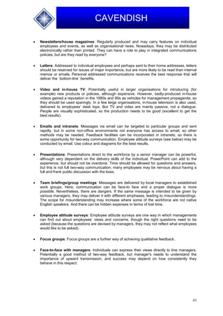 43
CAVENDISH
 Newsletters/house magazines: Regularly produced and may carry features on individual
employees and events, as well as organisational news. Nowadays, they may be distributed
electronically rather than printed. They can have a role to play in integrated communications
policies, but are they read by everyone?
 Letters: Addressed to individual employees and perhaps sent to their home addresses, letters
should be reserved for issues of major importance, but are more likely to be read than internal
memos or emails. Personal addressed communications receives the best response that will
deliver the `bottom-line` benefits.
 Video and in-house TV: Potentially useful in larger organisations for introducing (for
example) new products or policies, although expensive. However, badly-produced in-house
videos gained a reputation in the 1980s and 90s as vehicles for management propaganda, so
they should be used sparingly. In a few large organisations, in-house television is also used,
delivered to employees’ desk tops. But TV and video are mainly passive, not a dialogue.
People are visually sophisticated, so the production needs to be good (excellent to get the
best results).
 Emails and intranets: Messages via email can be targeted to particular groups and sent
rapidly, but in some non-office environments not everyone has access to email, so other
methods may be needed. Feedback facilities can be incorporated in intranets, so there is
some opportunity for two-way communication. Employee attitude surveys (see below) may be
conducted by email. Use colour and diagrams for the best results.
 Presentations: Presentations direct to the workforce by a senior manager can be powerful,
although very dependent on the delivery skills of the individual. PowerPoint can add to the
experience, but should not be overdone. Time should be allowed for questions and answers,
but this is not full two-way communication; many employees may be nervous about having a
full and frank public discussion with the boss.
 Team briefings/group meetings: Messages are delivered by local managers to established
work groups. Here, communication can be face-to face and a proper dialogue is more
possible. Nevertheless, there are dangers. If the same message is intended to be given by
various managers, they may deliver it with different emphases, leading to misunderstandings.
The scope for misunderstanding may increase where some of the workforce are not native
English speakers. And there can be hidden expenses in terms of lost time.
 Employee attitude surveys: Employee attitude surveys are one way in which managements
can find out about employees’ views and concerns, though the right questions need to be
asked (because the questions are devised by managers, they may not reflect what employees
would like to be asked).
 Focus groups: Focus groups are a further way of achieving qualitative feedback.
 Face-to-face with managers: Individuals can express their views directly to line managers.
Potentially a good method of two-way feedback, but manager's needs to understand the
importance of upward transmission, and success may depend on how consistently they
behave in this respect.
 
