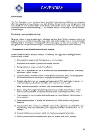 44
CAVENDISH
Effectiveness
The Work Foundation survey mentioned above found that the top three most effective communication
channels, according to respondents, were team briefings (64 per cent), email (59 per cent) and
intranet (38 per cent). In terms of the most effective channels for hearing staff views, 50 per cent
mentioned feedback from team briefings, 43 per cent staff attitude surveys, and 38 per cent feedback
to line managers
.
Developing a communication strategy
No single method of communication works effectively, standing alone. Written messages, whether on
paper or on screen, will be consistent but may not be read; oral messages may be misunderstood or
misinterpreted. In most cases, and especially where messages are only communicated in writing
(though intranets can permit some dialogue), opportunities for two-way communication are limited.
Thirteen points for an effective communication strategy
Effective communication is therefore complex. The following are suggested as starting points for a
communication strategy:
1. Convince top management of the importance of communication.
2. Build alliances across the organisation to support initiatives.
3. Recognise that no single method will be effective.
4. Use a mix of approaches and use all available channels where relevant (written, face-to-face,
web-based, moving images).
5. Target the form(s) of communication to the audience; for example, it may well be appropriate
to use different methods for shop floor employees and senior managers.
6. Respect cultural diversity and vary approaches accordingly. This is particularly important in a
multi-national context, but bears in mind the UK’s cultural diversity as well.
7. Make sure that messages are consistent, over time and between audiences.
8. Ensure clarity of message and keep things as simple as possible. For example, in written
communications use short, sharp sentences or phrases. Sometimes even without verbs.
9. Train managers in communication skills and ensure that they understand the importance of
communication.
10. Seek wherever possible to develop and sustain two-way communication, dialogue and
feedback.
11. Ask yourself whether employees feel that the culture of the organisation is such that they can
say what they think without discomfort; and if they can’t, think about how that culture can be
changed.
12. Consider whether communication is built into the planning stages of all activities.
13. Review communication initiatives to check what has worked, what hasn’t, and why.
 