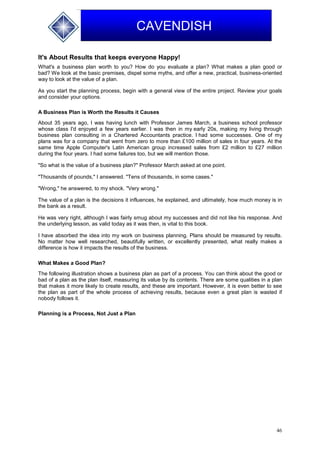 46
CAVENDISH
It's About Results that keeps everyone Happy!
What's a business plan worth to you? How do you evaluate a plan? What makes a plan good or
bad? We look at the basic premises, dispel some myths, and offer a new, practical, business-oriented
way to look at the value of a plan.
As you start the planning process, begin with a general view of the entire project. Review your goals
and consider your options.
A Business Plan is Worth the Results it Causes
About 35 years ago, I was having lunch with Professor James March, a business school professor
whose class I'd enjoyed a few years earlier. I was then in my early 20s, making my living through
business plan consulting in a Chartered Accountants practice. I had some successes. One of my
plans was for a company that went from zero to more than £100 million of sales in four years. At the
same time Apple Computer's Latin American group increased sales from £2 million to £27 million
during the four years. I had some failures too, but we will mention those.
"So what is the value of a business plan?" Professor March asked at one point.
"Thousands of pounds," I answered. "Tens of thousands, in some cases."
"Wrong," he answered, to my shock. "Very wrong."
The value of a plan is the decisions it influences, he explained, and ultimately, how much money is in
the bank as a result.
He was very right, although I was fairly smug about my successes and did not like his response. And
the underlying lesson, as valid today as it was then, is vital to this book.
I have absorbed the idea into my work on business planning. Plans should be measured by results.
No matter how well researched, beautifully written, or excellently presented, what really makes a
difference is how it impacts the results of the business.
What Makes a Good Plan?
The following illustration shows a business plan as part of a process. You can think about the good or
bad of a plan as the plan itself, measuring its value by its contents. There are some qualities in a plan
that makes it more likely to create results, and these are important. However, it is even better to see
the plan as part of the whole process of achieving results, because even a great plan is wasted if
nobody follows it.
Planning is a Process, Not Just a Plan
 