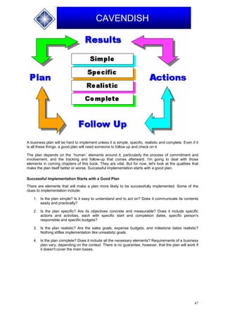 47
CAVENDISH
A business plan will be hard to implement unless it is simple, specific, realistic and complete. Even if it
is all these things, a good plan will need someone to follow up and check on it.
The plan depends on the `human` elements around it, particularly the process of commitment and
involvement, and the tracking and follow-up that comes afterward. I'm going to deal with those
elements in coming chapters of this book. They are vital. But for now, let's look at the qualities that
make the plan itself better or worse. Successful implementation starts with a good plan.
Successful Implementation Starts with a Good Plan
There are elements that will make a plan more likely to be successfully implemented. Some of the
clues to implementation include:
1. Is the plan simple? Is it easy to understand and to act on? Does it communicate its contents
easily and practically?
2. Is the plan specific? Are its objectives concrete and measurable? Does it include specific
actions and activities, each with specific start and completion dates, specific person's
responsible and specific budgets?
3. Is the plan realistic? Are the sales goals, expense budgets, and milestone dates realistic?
Nothing stifles implementation like unrealistic goals.
4. Is the plan complete? Does it include all the necessary elements? Requirements of a business
plan vary, depending on the context. There is no guarantee, however, that the plan will work if
it doesn't cover the main bases.
 