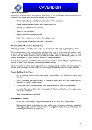 48
CAVENDISH
Uses of Business Plans
Preparing a business plan is an organised, logical way to look at all of the important aspects of a
business. First, decide what you will use the plan for, such as to:
 Define and fix objectives, and programs to achieve those objectives.
 Create Regular business reviews, and course corrections.
 Develop and establish a new business.
 Support a loan application
 Define agreements between partners.
 Set a value on a business for sale, or for legal purposes.
 Evaluate a new product line, promotion, or expansion.
No Time to Plan? A Common Misconception
"Not enough time for a plan," business people say. "I cannot plan. I'm too busy getting things done."
Too many businesses make business plans only when they have to. Unless a bank or investors want
to look at a business plan, there isn't likely to be a plan written. The busier you are, the more you need
to plan. If you are always putting out fires, you should build fire breaks or a sprinkler system. You can
lose the whole forest for paying too much attention to the individual trees.
A good planning process should save time, day by day, month to month. It helps keeps businesses
focused on what's most important. Maintaining priorities is efficient.
Review your plan vs. actual results regularly to save time by avoiding mistakes, maintaining progress
towards goals, identifying problem areas, and watching the business for areas which need attention.
Keys to Building Better Plans
 Use a business plan to set concrete goals, responsibilities, and deadlines to guide your
business.
 A good business plan assigns tasks to people or departments and sets milestones and
deadlines for tracking implementation.
 A practical business plan includes ten parts implementation for every one part strategy.
 As part of the implementation of a business plan, it should provide a forum for regular review
and course corrections.
 Good business plans are practical.
Business Plan "Do nots"
 Do not use a business plan simply to show how much you know about your business.
 Nobody reads a long-winded business plan: not bankers, not bosses, not venture capitalists.
Years ago, people were favourably impressed by long plans. Today, nobody is interested in a
business plan more than 45 pages long.
 