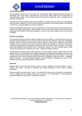 49
CAVENDISH
The Planning Process
As you develop that plan you need to get over the business hurdle, always remember that there is
potentially much more value to planning than just the plan itself. Aside from the importance of
overcoming the hurdle, it's the process around the plan that makes this such a valuable tool for
business management.
The planning process includes bringing teams together to develop the plan, making firm commitments
within the team, publishing a plan to cement those commitments, then tracking results and following
up with plan vs. actual analysis and course corrections.
Professional planners realise that a good business plan is never done, and a good business plan is
rarely if ever right. What makes a plan valuable is not as much the prediction of the future as the
guideposts and milestones that keep objectives in mind as the future reveals itself and events are
managed.
Control Your Destiny
The business planning process is about controlling your own destiny in a business sense. Set your
long-term business goals and use a plan to break the journey from present to future into manageable
concrete steps. Do not let the real world of phone calls and daily routines determine your future.
Certainly, in the real world, there will be business problems and changes in economic environment,
customers paying slower than expected, costs going up on one product, down on another. In business
school they called the real world the `RW`, pronounced "are-dub." Use your business plan to make
measured responses to the vagaries of the `RW`, instead of scattered reactions.
A good planning process helps a plan stand up to the real world. As each month closes, the plan
absorbs plan vs. actual results. Each manager keeps track of milestones and budgets, and at the end
of each month the actual results are compared to the plan. Managers look at the variance. They make
adjustments. They review the performance of their peers. Changes are made in the plan — organised,
rational changes — to accommodate changes in actual conditions. Managers are proud of their
performance, and good performances are shared with all.
Summary
Business plans do not sell new business ideas to venture capitalists. Venture capitalists `invest in
`people` and `ideas`, not plans. A business plan, though necessary, is only a way to present
information.
Please remember that your plan is `yours`. The content and outline are not dictated by your software.
You can easily omit the company chapter, for example, in an internal plan, or the marketing or
personnel chapters, for that matter. The choices are yours.
"The greatest composer does not sit down to work because he is inspired, but becomes
inspired because he is working."
Ernest Newman
 