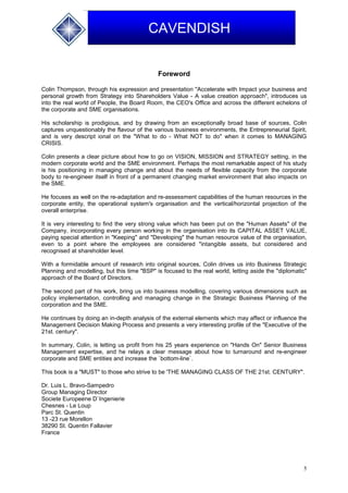 5
CAVENDISH
Foreword
Colin Thompson, through his expression and presentation "Accelerate with Impact your business and
personal growth from Strategy into Shareholders Value - A value creation approach", introduces us
into the real world of People, the Board Room, the CEO's Office and across the different echelons of
the corporate and SME organisations.
His scholarship is prodigious, and by drawing from an exceptionally broad base of sources, Colin
captures unquestionably the flavour of the various business environments, the Entrepreneurial Spirit,
and is very descript ional on the "What to do - What NOT to do" when it comes to MANAGING
CRISIS.
Colin presents a clear picture about how to go on VISION, MISSION and STRATEGY setting, in the
modern corporate world and the SME environment. Perhaps the most remarkable aspect of his study
is his positioning in managing change and about the needs of flexible capacity from the corporate
body to re-engineer itself in front of a permanent changing market environment that also impacts on
the SME.
He focuses as well on the re-adaptation and re-assessment capabilities of the human resources in the
corporate entity, the operational system's organisation and the vertical/horizontal projection of the
overall enterprise.
It is very interesting to find the very strong value which has been put on the "Human Assets" of the
Company, incorporating every person working in the organisation into its CAPITAL ASSET VALUE,
paying special attention in "Keeping" and "Developing" the human resource value of the organisation,
even to a point where the employees are considered "intangible assets, but considered and
recognised at shareholder level.
With a formidable amount of research into original sources, Colin drives us into Business Strategic
Planning and modelling, but this time "BSP" is focused to the real world, letting aside the "diplomatic"
approach of the Board of Directors.
The second part of his work, bring us into business modelling, covering various dimensions such as
policy implementation, controlling and managing change in the Strategic Business Planning of the
corporation and the SME.
He continues by doing an in-depth analysis of the external elements which may affect or influence the
Management Decision Making Process and presents a very interesting profile of the "Executive of the
21st. century".
In summary, Colin, is letting us profit from his 25 years experience on "Hands On" Senior Business
Management expertise, and he relays a clear message about how to turnaround and re-engineer
corporate and SME entities and increase the `bottom-line`.
This book is a "MUST" to those who strive to be 'THE MANAGING CLASS OF THE 21st. CENTURY".
Dr. Luis L. Bravo-Sampedro
Group Managing Director
Societe Europeene D`Ingenierie
Chesnes - Le Loup
Parc St. Quentin
13 -23 rue Morellon
38290 St. Quentin Fallavier
France
 