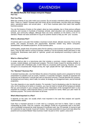 50
CAVENDISH
It's About Results that keeps everyone Happy!
Part Two
Pick Your Plan
Make the contents of your plan match your purpose. Do not accept a standard outline just because it's
there. There is a "classic" business plan that covers all the normal bases, and then there are strategic
plans, operational plans, and annual plans … all of them business plans that match their specific
business purpose.
You can find dozens of books on the subject, about as many websites, two or three serious software
products, and courses in hundreds of business schools, adult education and continuing education
schools, and community colleges. Although there are many variations on the theme, a lot of it is
standard. Please visit www.cavendish-mr.org.uk for positive results to help you with `your` success.
What is a Business Plan?
A business plan is any plan that enables a business to look ahead, allocate resources, focus on key
points, and prepare for issues and opportunities. Business existed long before computers,
spreadsheets, and detailed projections. So did business plans.
Unfortunately, people think of business plans first for starting a new business or applying for business
loans. They are also vital for running a business, whether or not the business needs new loans or new
investments. Businesses need plans to `optimise` growth and development according to plans and
priorities.
What is a Start-up Plan?
A simple start-up plan is a bare-bones plan that includes a summary, mission statement, keys to
success, market analysis, and break-even analysis. This kind of plan is good for deciding whether or
not to proceed with a full-blown plan, to tell if there is a business worth pursuing. However, it is not
enough to run a business with. People are key, the `right` people with the `right` attitude and skills.
The "Standard" Business Plan
A standard business plan, one that follows the advice of business experts and is prepared for formal
presentation to outsiders such as a bank, investors, or corporate managers, includes an expected and
customary set of elements. It should start with an executive summary. It should describe the company,
its background and history, what it sells, its market, its strategy, its management team, and its financial
projections.
Your plan depends on your specific situation. For example, if you're developing a plan for internal use
only, not for sending out to banks or investors, you may not need to include all the background details
that you and everyone in your company already know. Description of the management team is very
important for investors, while financial history is most important for banks. Make your plan match its
business purpose. The correct information at all times.
What's Most Important in a Plan?
It depends on the case, but usually what's most important is the cash flow analysis and specific
implementation details.
Cash flow is important because it is both vital to a company and hard to follow. Cash is usually
misidentified as profits. They are, however, very different. Profits do not guarantee cash in the bank.
Lots of profitable companies go under because of insufficient cash, due, for example, to having to wait
for customers for pay invoices. It just isn't intuitive. Visit www.cavendish-mr.org.uk and read about the
powerful and successful Master Class business model `be paid on time` system, every time!
 