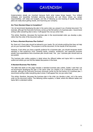 51
CAVENDISH
Implementation details are important because that's what makes things happen. Your brilliant
strategies and beautifully formatted planning documents are just theory unless you assign
responsibilities, with dates and budgets, and lots of following up and tracking of results. Business
plans are really about getting results, and improving your company.
Are There Standard Steps to Completion?
I do not recommend developing the plan in the same order you present it as a finished document. For
example, although the Executive Summary comes as the first section of a business plan, I recommend
writing it after everything else is done. It will appear first, but you write it last.
This article, therefore, discusses the business plan in the recommended order you develop a plan,
rather than the order of the document outline.
Is There a Standard Business Plan Outline?
No, there isn't. Every plan should be tailored to your needs. Do not include anything that does not help
you do your business better. The purpose is not the document; it's the results of the document.
However, if and when you have a specific audience for a business plan, you should recognise what's
standard in that audience's mind. Certainly banks, investors, academics, and seasoned business
people have expectations that a business plan should meet. Yes, `your` business plan should work as
you predict.
The business plan outline explains in detail where the different tables and topics fall in a standard
outline and where you can find the related discussions in this book.
A Standard Business Plan Outline
The table that starts on this page includes a standard business plan outline. Earlier I said that I do
not recommend developing the plan in the same order you present it as a finished document. For
example, although the Executive Summary obviously comes as the first section of a business plan, I
recommend writing it after everything else is done. It will appear first, but you write it last.
This article, therefore, discusses the business plan in the order you develop a plan, not in the same
order as the document outline. The following outline explains, in detail, where the different tables and
topics fall in a standard outline.
 
