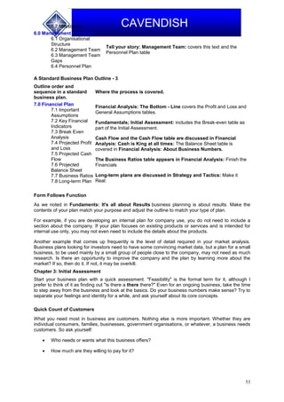 53
CAVENDISH5.7 Milestones
6.0 Management Summary
6.1 Organisational
Structure
6.2 Management Team
6.3 Management Team
Gaps
6.4 Personnel Plan
Tell your story: Management Team: covers this text and the
Personnel Plan table
A Standard Business Plan Outline - 3
Outline order and
sequence in a standard
business plan.
Where the process is covered.
7.0 Financial Plan
7.1 Important
Assumptions
7.2 Key Financial
Indicators
7.3 Break Even
Analysis
7.4 Projected Profit
and Loss
7.5 Projected Cash
Flow
7.6 Projected
Balance Sheet
7.7 Business Ratios
7.8 Long-term Plan
Financial Analysis: The Bottom - Line covers the Profit and Loss and
General Assumptions tables.
Fundamentals; Initial Assessment: includes the Break-even table as
part of the Initial Assessment.
Cash Flow and the Cash Flow table are discussed in Financial
Analysis: Cash is King at all times: The Balance Sheet table is
covered in Financial Analysis: About Business Numbers.
The Business Ratios table appears in Financial Analysis: Finish the
Financials
Long-term plans are discussed in Strategy and Tactics: Make it
Real:
Form Follows Function
As we noted in Fundaments: It's all about Results business planning is about results. Make the
contents of your plan match your purpose and adjust the outline to match your type of plan.
For example, if you are developing an internal plan for company use, you do not need to include a
section about the company. If your plan focuses on existing products or services and is intended for
internal use only, you may not even need to include the details about the products.
Another example that comes up frequently is the level of detail required in your market analysis.
Business plans looking for investors need to have some convincing market data, but a plan for a small
business, to be used mainly by a small group of people close to the company, may not need as much
research. Is there an opportunity to improve the company and the plan by learning more about the
market? If so, then do it. If not, it may be overkill.
Chapter 3: Initial Assessment
Start your business plan with a quick assessment. "Feasibility" is the formal term for it, although I
prefer to think of it as finding out "is there a there there?" Even for an ongoing business, take the time
to step away from the business and look at the basics. Do your business numbers make sense? Try to
separate your feelings and identity for a while, and ask yourself about its core concepts.
Quick Count of Customers
What you need most in business are customers. Nothing else is more important. Whether they are
individual consumers, families, businesses, government organisations, or whatever, a business needs
customers. So ask yourself:
 Who needs or wants what this business offers?
 How much are they willing to pay for it?
 
