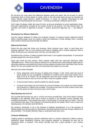 54
CAVENDISH
Do not worry too much about the difference between wants and needs. We do not want to narrow
businesses down to those based on needs, when in the real world wants are just as important as
needs. Nobody needs perfume, stuffed mushrooms, or music, for example. Businesses do well
supplying non-essential goods and services — as long as somebody is willing to pay for them.
And it does not always matter who pays for them, as long as somebody (or some organisation) does.
Non-profit organisations normally do not charge money for all services. The free medical clinic, for
example, can survive if segments of society — donors, government agencies, etc. — are willing to
pay.
Developing Your Mission Statement
Use the mission statement to define your business concept. A company mission statement should
define underlying goals (such as making a profit) and objectives in broad strategic terms, including
what market is served and what benefits are offered.
Define the Pain Point
Define the pain point that drives your business. What customer issue, need, or want does your
business address? This is a core concept you'll need to establish with a mission statement. Who is
better off because your business exists, and why are they better off?
Sometimes this is obvious. A bakery supplies fresh bread. A car supplies transportation. A commercial
jet takes people from one city to another.
Some pain points are less obvious. Does anybody really need hair colouring? Starbucks offers
"affordable luxury." That's not an obvious need but it is an obvious want. Does anybody really need an
extremely expensive automobile that carries only two people and goes three times faster than the law
allows? No, but some people want that, and businesses that supply it do very well.
Here are some other examples:
 Some restaurants solve the issue of getting food cheaply, or fast. Some solve the issue of
where people can go out together to celebrate an occasion with a good meal. Which one is
likely to be at an airport? Do all restaurants have the same mission? Does the high-end
restaurant solve an issue as much as it fills a need and supplies a want?
 A résumé writer solves a specific problem for specific people.
 A pickup truck solves one set of issues for one set of people, and a sports car solves another
set of issues for a different set of people. The pickup truck does not have to take corners fast,
and the sports car does not have to carry a lot of cargo.
What Business Are You In?
Ask yourself what business you are in, and do not narrow yourself down. One of the classic business
examples is the railroads, which lost a chance to expand in the twentieth century because they
misdefined themselves. They thought they were in the business of running trains on tracks. They did
not understand they were in the business of transporting goods and people. When trucks, buses and
highways grew, the railroads were left behind.
My company, Cavendish, is not in the business of software development. It is in the business of
helping people do business plans by themselves, providing business know-how through software and
documentation. The broader definition helps us understand what we're up to.
Customer Satisfaction
Leading experts in developing customer satisfaction look to a mission statement to define customer
satisfaction goals. Developing customer care programs depends on spreading the idea and its
importance within a company. That should normally start with a goal included in your mission
statement.
 