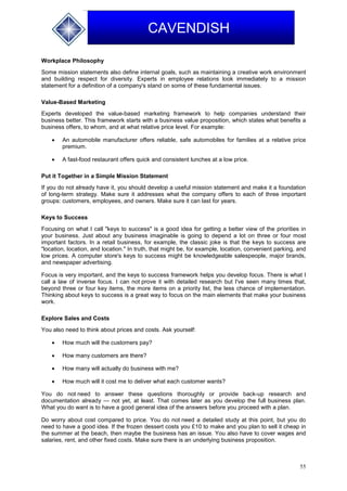 55
CAVENDISH
Workplace Philosophy
Some mission statements also define internal goals, such as maintaining a creative work environment
and building respect for diversity. Experts in employee relations look immediately to a mission
statement for a definition of a company's stand on some of these fundamental issues.
Value-Based Marketing
Experts developed the value-based marketing framework to help companies understand their
business better. This framework starts with a business value proposition, which states what benefits a
business offers, to whom, and at what relative price level. For example:
 An automobile manufacturer offers reliable, safe automobiles for families at a relative price
premium.
 A fast-food restaurant offers quick and consistent lunches at a low price.
Put it Together in a Simple Mission Statement
If you do not already have it, you should develop a useful mission statement and make it a foundation
of long-term strategy. Make sure it addresses what the company offers to each of three important
groups: customers, employees, and owners. Make sure it can last for years.
Keys to Success
Focusing on what I call "keys to success" is a good idea for getting a better view of the priorities in
your business. Just about any business imaginable is going to depend a lot on three or four most
important factors. In a retail business, for example, the classic joke is that the keys to success are
"location, location, and location." In truth, that might be, for example, location, convenient parking, and
low prices. A computer store's keys to success might be knowledgeable salespeople, major brands,
and newspaper advertising.
Focus is very important, and the keys to success framework helps you develop focus. There is what I
call a law of inverse focus. I can not prove it with detailed research but I've seen many times that,
beyond three or four key items, the more items on a priority list, the less chance of implementation.
Thinking about keys to success is a great way to focus on the main elements that make your business
work.
Explore Sales and Costs
You also need to think about prices and costs. Ask yourself:
 How much will the customers pay?
 How many customers are there?
 How many will actually do business with me?
 How much will it cost me to deliver what each customer wants?
You do not need to answer these questions thoroughly or provide back-up research and
documentation already — not yet, at least. That comes later as you develop the full business plan.
What you do want is to have a good general idea of the answers before you proceed with a plan.
Do worry about cost compared to price. You do not need a detailed study at this point, but you do
need to have a good idea. If the frozen dessert costs you £10 to make and you plan to sell it cheap in
the summer at the beach, then maybe the business has an issue. You also have to cover wages and
salaries, rent, and other fixed costs. Make sure there is an underlying business proposition.
 