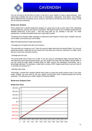 56
CAVENDISH
You do not have to be the first of a kind, or the first in your market, to have a good business. Your
community probably has lots of some kinds of businesses: restaurants, food stores, and clothing.
Many different kinds of business are so common, and they do not all have to be first or unique. What
you do need are customers.
Break-even Analysis
Some people find a simple break-even analysis is a good way to get a quick view of the underlying
running expenses, pricing, and costs in a business. This doesn't have to be a carefully researched and
detailed break-even at this point — that will come later as you develop a full plan. For initial
assessment, a simple estimated break-even might still be useful.
The Break-even Analysis table calculates a break-even point based on fixed costs, variable costs per
unit of sales, and revenue per unit of sales.
Make the following three simple assumptions:
• Average per-unit sales price (per-unit revenue):
The price that you charge per unit. Take into account sales discounts and special offers. For non-unit
based businesses, make the per-unit revenue $1 and enter your costs as a percent of a dollar. Work
this out in your own countries currency.
• Average per-unit cost:
The incremental cost of each unit of sale. If you are using a Units-Based Sales Forecast table (for
manufacturing and mixed business types), you can project unit costs from the Sales Forecast table. If
you are using the basic Sales Forecast table for retail, service and distribution businesses, use a
percentage estimate. For example, a retail store running a 50% margin would have a per-unit cost of
.5, and per-unit revenue of 1.
• Monthly fixed costs:
Technically, a break-even analysis defines fixed costs as costs that would continue even if you went
broke. Instead, you may want to use your regular running fixed costs, including payroll and normal
expenses. This will give you a better insight on financial realities.
Break-even Analysis Chart
Break-even Chart
 