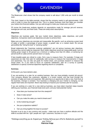 57
CAVENDISH
The Break-even chart shows that the company needs to sell about 1,200 units per month to break
even.
This chart, based on the table example, shows that the company needs to sell approximately 1,200
units in order to cross the break-even line. This is a classic business chart that helps you consider
your bottom-line financial realities. Can you sell enough to make your break-even volume?
Of course the break-even analysis depends on assumptions made for average per-unit revenue,
average per-unit cost, and fixed costs. These are rarely exact assumptions.
Objectives
Objectives are business goals. Set your market share objectives, sales objectives, and profit
objectives. Companies need to set objectives and plan to achieve them.
Make sure your objectives are concrete and measurable. Be specific, such as achieving a given level
of sales or profits, a percentage of gross margin, a growth rate, or a market share. Do not use
generalities like "being the best" or "growing rapidly."
Broad statements like "maximise customer satisfaction" are not serious business plan objectives,
because they cannot really be measured. Much better objectives would set measurable goals, such as
holding gross margin to 30 percent as a minimum or selling more than £5 million, or achieving ten
percent profit on sales and ten percent return on equity.
If less tangible goals are critical to a plan, find a way to measure them. For example, if image and
awareness are vital, then plan for statistically valid surveys to measure the improvements in image
and awareness. You can also set goals for market share, and purchase research to measure the
actual share. Or, if you want to focus on customer satisfaction, plan for a survey to quantify
satisfaction or specify numerical objectives regarding returns or complaints.
Summary
At this point, you have started a plan.
If you are working on a plan for an existing business, then you have probably covered old ground.
Your company already has customers, operates in a known market, and has lived through the
evolution of sales and costs and expenses. Still, planning is an opportunity to take a new, fresh look at
the business. Change is constant. Your business is changing and your market is changing, so the
regular fresh looks are important. Never stop looking to improve your business plan for success.
If you are working on a plan for a new start-up business, you have taken important steps towards
defining your business, your financial break-even point, and your total potential market.
 How does your business look from this viewpoint?
 Does it make sense?
 Can you make the sales you need to break even?
 Is the market big enough?
 Are your projections realistic?
 Can you bring together the keys to success?
Success is up to you in any currency and country - make sure you have a positive attitude and the
skills to succeed with the `right` people and `right` customers. Success is in you!
"Challenge everything you do. Expand your thinking. Refocus your efforts. Rededicate yourself to
your future."
Patricia Fripp
 