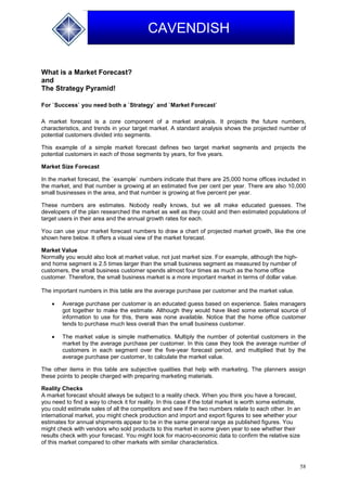 58
CAVENDISH
What is a Market Forecast?
and
The Strategy Pyramid!
For `Success` you need both a `Strategy` and `Market Forecast`
A market forecast is a core component of a market analysis. It projects the future numbers,
characteristics, and trends in your target market. A standard analysis shows the projected number of
potential customers divided into segments.
This example of a simple market forecast defines two target market segments and projects the
potential customers in each of those segments by years, for five years.
Market Size Forecast
In the market forecast, the `example` numbers indicate that there are 25,000 home offices included in
the market, and that number is growing at an estimated five per cent per year. There are also 10,000
small businesses in the area, and that number is growing at five percent per year.
These numbers are estimates. Nobody really knows, but we all make educated guesses. The
developers of the plan researched the market as well as they could and then estimated populations of
target users in their area and the annual growth rates for each.
You can use your market forecast numbers to draw a chart of projected market growth, like the one
shown here below. It offers a visual view of the market forecast.
Market Value
Normally you would also look at market value, not just market size. For example, although the high-
end home segment is 2.5 times larger than the small business segment as measured by number of
customers, the small business customer spends almost four times as much as the home office
customer. Therefore, the small business market is a more important market in terms of dollar value.
The important numbers in this table are the average purchase per customer and the market value.
 Average purchase per customer is an educated guess based on experience. Sales managers
got together to make the estimate. Although they would have liked some external source of
information to use for this, there was none available. Notice that the home office customer
tends to purchase much less overall than the small business customer.
 The market value is simple mathematics. Multiply the number of potential customers in the
market by the average purchase per customer. In this case they took the average number of
customers in each segment over the five-year forecast period, and multiplied that by the
average purchase per customer, to calculate the market value.
The other items in this table are subjective qualities that help with marketing. The planners assign
these points to people charged with preparing marketing materials.
Reality Checks
A market forecast should always be subject to a reality check. When you think you have a forecast,
you need to find a way to check it for reality. In this case if the total market is worth some estimate,
you could estimate sales of all the competitors and see if the two numbers relate to each other. In an
international market, you might check production and import and export figures to see whether your
estimates for annual shipments appear to be in the same general range as published figures. You
might check with vendors who sold products to this market in some given year to see whether their
results check with your forecast. You might look for macro-economic data to confirm the relative size
of this market compared to other markets with similar characteristics.
 