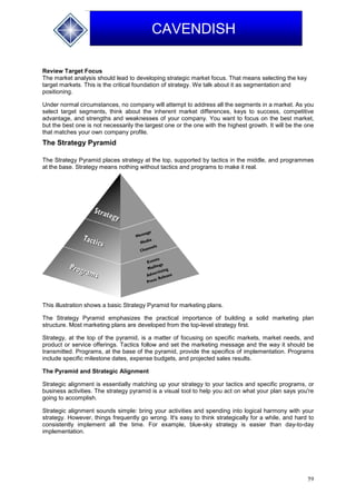59
CAVENDISH
Review Target Focus
The market analysis should lead to developing strategic market focus. That means selecting the key
target markets. This is the critical foundation of strategy. We talk about it as segmentation and
positioning.
Under normal circumstances, no company will attempt to address all the segments in a market. As you
select target segments, think about the inherent market differences, keys to success, competitive
advantage, and strengths and weaknesses of your company. You want to focus on the best market,
but the best one is not necessarily the largest one or the one with the highest growth. It will be the one
that matches your own company profile.
The Strategy Pyramid
The Strategy Pyramid places strategy at the top, supported by tactics in the middle, and programmes
at the base. Strategy means nothing without tactics and programs to make it real.
This illustration shows a basic Strategy Pyramid for marketing plans.
The Strategy Pyramid emphasizes the practical importance of building a solid marketing plan
structure. Most marketing plans are developed from the top-level strategy first.
Strategy, at the top of the pyramid, is a matter of focusing on specific markets, market needs, and
product or service offerings. Tactics follow and set the marketing message and the way it should be
transmitted. Programs, at the base of the pyramid, provide the specifics of implementation. Programs
include specific milestone dates, expense budgets, and projected sales results.
The Pyramid and Strategic Alignment
Strategic alignment is essentially matching up your strategy to your tactics and specific programs, or
business activities. The strategy pyramid is a visual tool to help you act on what your plan says you're
going to accomplish.
Strategic alignment sounds simple: bring your activities and spending into logical harmony with your
strategy. However, things frequently go wrong. It's easy to think strategically for a while, and hard to
consistently implement all the time. For example, blue-sky strategy is easier than day-to-day
implementation.
 