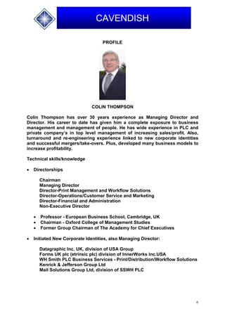 6
CAVENDISH
PROFILE
COLIN THOMPSON
Colin Thompson has over 30 years experience as Managing Director and
Director. His career to date has given him a complete exposure to business
management and management of people. He has wide experience in PLC and
private company’s in top level management of increasing sales/profit. Also,
turnaround and re-engineering experience linked to new corporate identities
and successful mergers/take-overs. Plus, developed many business models to
increase profitability.
Technical skills/knowledge
 Directorships
Chairman
Managing Director
Director-Print Management and Workflow Solutions
Director-Operations/Customer Service and Marketing
Director-Financial and Administration
Non-Executive Director
 Professor - European Business School, Cambridge, UK
 Chairman - Oxford College of Management Studies
 Former Group Chairman of The Academy for Chief Executives
 Initiated New Corporate Identities, also Managing Director:
Datagraphic Inc. UK, division of USA Group
Forms UK plc (etrinsic plc) division of InnerWorks Inc.USA
WH Smith PLC Business Services - Print/Distribution/Workflow Solutions
Kenrick & Jefferson Group Ltd
Mail Solutions Group Ltd, division of SSWH PLC
 