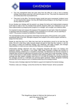 60
CAVENDISH
 Your key management team has gone away from the office for a day or two to develop
strategy. Most groups enjoy that, and most are good at it too. They enjoy the experience and
are excited about their accomplishments.
 They return to the office. The phone's ringing, emails have gone unanswered, problems come
up, and opportunities appear. Are they still implementing strategy or do they forget it as soon
as they restart the routine?
As you develop your strategy with the pyramid, you design the tactics and implementation programs
you'll need to make it real. You develop those specific programs within your milestones so you can
track implementation by assigning each program to a manager, with a budget, and milestone dates.
It is important to track and measure the expense of the programs for each tactic. Does the emphasis
in spending match the emphasis in strategy? If your emphasis is on one tactic, are you spending to
match? This process increases the likelihood of implementation.
The next illustrations show an expenses chart broken into the tactics of the pyramids, and a partial
spreadsheet table of the chart. Managers assigned their budgets to the various program activities to
assign the three tactics.
People do what they like to do. Often they twist their job descriptions around to do what they like
doing. This isn't a bad thing, really, because people are good at what they like; however, it can foil
your efforts to create and implement strategy. Use milestones, with dates, budgets, and manager
responsibilities, to make sure your daily activities follow your strategic guidelines.
Unfortunately strategic alignment isn't easy. Companies frequently talk about one strategy and
implement another. For example, in the middle 1980s Apple Computer's strategy was focused on
developing desktop publishing as a competitive advantage. The Macintosh was the first computer to
integrate laser printing and page layout at popular prices, and Apple had a huge advantage. However,
it took several years to make people understand what desktop publishing was, and by the time the
message was clear Apple's managers were tired of it. So while the strategy was desktop publishing
the managers focused on multimedia and personal digital assistants instead. Budgeted marketing
activities didn't focus nearly as much on desktop publishing as the strategy dictated.
That was a lack of strategic alignment that failed to support and implement the desired strategy.
Therefore, make sure `Strategy` comes first and then the `Market Forecast` will be successful!
"The thoughts we choose to think are the tools we use to
paint the canvas of our lives."
Louise Hay
 