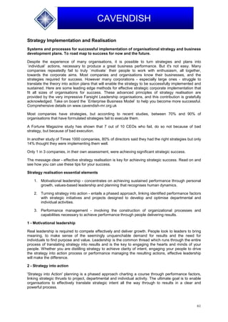 61
CAVENDISH
Strategy Implementation and Realisation
Systems and processes for successful implementation of organisational strategy and business
development plans. To road map to success for now and the future.
Despite the experience of many organisations, it is possible to turn strategies and plans into
`individual` actions, necessary to produce a great business performance. But it's not easy. Many
companies repeatedly fail to truly `motivate` their people to work with enthusiasm, all together,
towards the corporate aims. Most companies and organisations know their businesses, and the
strategies required for success. However many corporations - especially large ones - struggle to
translate the theory into action plans that will enable the strategy to be successfully implemented and
sustained. Here are some leading edge methods for effective strategic corporate implementation that
fit all sizes of organisations for success. These advanced principles of strategy realisation are
provided by the very impressive Farsight Leadership organisations, and this contribution is gratefully
acknowledged. Take on board the `Enterprise Business Model` to help you become more successful.
Comprehensive details on www.cavendish-mr.org.uk
Most companies have strategies, but according to recent studies, between 70% and 90% of
organisations that have formulated strategies fail to execute them.
A Fortune Magazine study has shown that 7 out of 10 CEOs who fail, do so not because of bad
strategy, but because of bad execution.
In another study of Times 1000 companies, 80% of directors said they had the right strategies but only
14% thought they were implementing them well.
Only 1 in 3 companies, in their own assessment, were achieving significant strategic success.
The message clear - effective strategy realisation is key for achieving strategic success. Read on and
see how you can use these tips for your success.
Strategy realisation essential elements
1. Motivational leadership - concentrates on achieving sustained performance through personal
growth, values-based leadership and planning that recognises human dynamics.
2. Turning strategy into action - entails a phased approach, linking identified performance factors
with strategic initiatives and projects designed to develop and optimise departmental and
individual activities.
3. Performance management - involving the construction of organizational processes and
capabilities necessary to achieve performance through people delivering results.
1 - Motivational leadership
Real leadership is required to compete effectively and deliver growth. People look to leaders to bring
meaning, to make sense of the seemingly unquenchable demand for results and the need for
individuals to find purpose and value. Leadership is the common thread which runs through the entire
process of translating strategy into results and is the key to engaging the hearts and minds of your
people. Whether you are distilling strategy to achieve clarity of intent, engaging your people to drive
the strategy into action process or performance managing the resulting actions, effective leadership
will make the difference.
2 - Strategy into action
'Strategy into Action' planning is a phased approach charting a course through performance factors,
linking strategic thrusts to project, departmental and individual activity. The ultimate goal is to enable
organisations to effectively translate strategic intent all the way through to results in a clear and
powerful process.
 