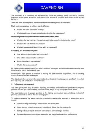62
CAVENDISH
The real need is to creatively and systematically unfold the strategy, bring it to life by creating
integrated action plans across an organisation that ensure all functions and divisions are aligned
behind it.
There are three distinct phases, identified and demonstrated by the questions listed:
Distil business strategy to achieve clarity of intent
 What is the intent behind the strategy?
 What does it mean for each operational unit within the organisation?
Developing the strategic thrusts and broad based action plans
 What are the few important themes that need to be worked on to deliver the intent?
 What are the sub-themes and projects?
 What will success look like and how will it be measured?
Cascading out detailed work plans
 How will the projects be led and resourced?
 Who will be responsible for each task?
 Are individual work plans aligned?
 What is the review process?
By following this process you and your team - directors, managers, and team members - can map how
to deliver your vision; your strategic plan.
Involving the `right` people is essential to making the right decisions on priorities, and to creating
action plans that are clear and aligned.
The objective is for everyone in the organisation to understand the strategy and specifically how what
they are doing will contribute to overall delivery.
3 - Performance management
Too often great plans stay as 'plans'. Typically, the energy and enthusiasm generated during the
planning process quickly ebbs away, swamped by the weight of day to day operational issues.
The organisation and its people gravitate to fire-fighting and reactive task scheduling, instead of
planning proactively to deliver the new strategic plan.
To make the strategy 'live' everyone in the organisation needs to be engaged to take action, which
means:
 Communicating the strategic intent, thrusts and action plans
 Using rigorous project management principles to deliver the change agenda
 Setting individual targets and work plans aligned to the strategic priorities
 Consistently measuring progress, assessing and giving feedback about performance
 