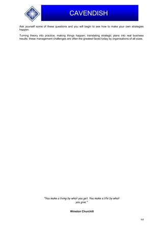 64
CAVENDISH
Ask yourself some of these questions and you will begin to see how to make your own strategies
happen.
Turning theory into practice; making things happen; translating strategic plans into real business
results: these management challenges are often the greatest faced today by organisations of all sizes.
"You make a living by what you get. You make a life by what
you give."
Winston Churchill
 