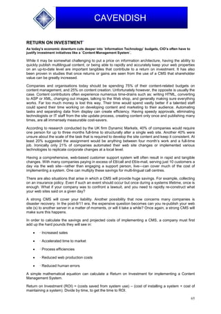 65
CAVENDISH
RETURN ON INVESTMENT`
As today’s economic downturn cuts deeper into `Information Technology` budgets, CIO’s often have to
justify investment initiatives like a `Content Management System`.
While it may be somewhat challenging to put a price on information architecture, having the ability to
quickly publish multilingual content, or being able to rapidly and accurately keep your web properties
on an up-to-date level are important tangibles that contribute to a return on investment. It has also
been proven in studies that once returns or gains are seen from the use of a CMS that shareholder
value can be greatly increased.
Companies and organisations today should be spending 75% of their content-related budgets on
content management, and 25% on content creation. Unfortunately however, the opposite is usually the
case. Content contributors often experience numerous time-drains such as: writing HTML, converting
to ASP or XML, changing out images, talking to the Web shop, and generally making sure everything
works. Far too much money is lost this way. Their time would spend vastly better if a talented staff
could spend their time working on developing content and marketing to their audience. Automating
tasks and separating data from display can create efficiency. Having speedy approvals, eliminating
technologists or IT staff from the site update process, creating content only once and publishing many
times, are all immensely measurable cost-savers.
According to research conducted by the UK firm Dynamic Markets, 40% of companies would require
one person for up to three months full-time to structurally alter a single web site. Another 40% were
unsure about the scale of the task that is required to develop the site content and keep it consistent. At
least 20% suggested the assignment would be anything between four month’s work and a full-time
job. Ironically only 21% of companies automated their web site changes or implemented various
technologies to replicate corporate changes at a local level.
Having a comprehensive, web-based customer support system will often result in rapid and tangible
changes. With many companies paying in excess of £8/call and £6/e-mail, serving just 10 customers a
day via the web site—rather than engaging a support person, live—can cover much of the cost of
implementing a system. One can multiply these savings for multi-lingual call centres.
There are also situations that arise in which a CMS will provide huge savings. For example, collecting
on an insurance policy. Even if such an event should occur but once during a systems lifetime, once is
enough. What if your company was to confront a lawsuit, and you need to rapidly re-construct what
your web sites said on a given day?
A strong CMS will cover your liability. Another possibility that now concerns many companies is
disaster recovery. In the post-9/11 era, the expensive question becomes can you re-publish your web
site (s) to another server in a matter of moments, or will it take a while? Once again, a strong CMS will
make sure this happens.
In order to calculate the savings and projected costs of implementing a CMS, a company must first
add up the hard pounds they will see in:
 · Increased sales
 · Accelerated time to market
 · Process efficiencies
 · Reduced web production costs
 · Reduced human errors
A simple mathematical equation can calculate a Return on Investment for implementing a Content
Management System.
Return on Investment (ROI) = (costs saved from system use) – (cost of installing a system + cost of
maintaining a system). Divide by time, to get the time to ROI.
 
