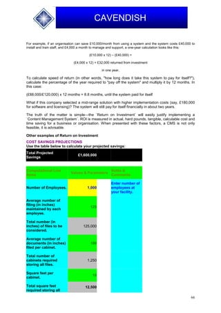 66
CAVENDISH
For example, if an organisation can save £10,000/month from using a system and the system costs £40,000 to
install and train staff, and £4,000 a month to manage and support, a one-year calculation looks like this:
(£10,000 x 12) – (£40,000) +
(£4,000 x 12) = £32,000 returned from investment
in one year.
To calculate speed of return (in other words, "how long does it take this system to pay for itself?"),
calculate the percentage of the year required to "pay off the system" and multiply it by 12 months. In
this case:
(£88,000/£120,000) x 12 months = 8.8 months, until the system paid for itself
What if this company selected a mid-range solution with higher implementation costs (say, £180,000
for software and licensing)? The system will still pay for itself financially in about two years.
The truth of the matter is simple—the `Return on Investment` will easily justify implementing a
`Content Management System`. ROI is measured in actual, hard pounds, tangible, calculable cost and
time saving for a business or organisation. When presented with these factors, a CMS is not only
feasible, it is advisable.
Other examples of Return on Investment
COST SAVINGS PROJECTIONS
Use the table below to calculate your projected savings:
Total Projected
Savings
£1,600,000
Computational Line
Items
Values & Parameters
Notes &
Comments
Number of Employees. 1,000
Enter number of
employees at
your facility.
Average number of
filing (in inches)
maintained by each
employee.
125
Total number (in
inches) of files to be
considered.
125,000
Average number of
documents (in inches)
filed per cabinet.
100
Total number of
cabinets required
storing all files.
1,250
Square feet per
cabinet.
10
Total square feet
required storing all
12,500
 