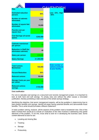 67
CAVENDISHfiles.
Estimated reduction
percent.
80%
Low - 33% , High
- 80%
Number of cabinets
eliminated.
1,000
Number of square feet
eliminated.
10,000
Pounds cost per
square foot.
£25
Cost Savings (of saved
space)
£250,000
Cabinets maintained
per person
25
Reduction in Staff (for
eliminated cabinets)
40
Salary per person £30,000
Salary Savings £1,200,000
Total Cartons
Maintained
100,000
Enter number of
cartons archived
at your facility.
Percent Reduction 50%
Reduced cartons 50,000
Storage Costs per year
per carton
£3
Reduced cartons
savings
£150,000
Cost Justification
For one to calculate cost savings on a document and records management project, it is important to
look at both hard and soft savings. To simply view one without the other causes a one-sided
justification, thereby prohibiting a total overview of the whole savings strategy.
Identifying the objective, that senior management expects, will be the guideline in determining how to
best present benefits and savings. Identify all areas having potential benefits and demonstrate those
benefits. This is what should formulate a Mission Statement.
In basic problem solving, however, all the aspects of the problem need a broadened view. One of the
tasks involved then would be to include an evaluation of the risks involved in addressing only partial
elements of the problem. To do this, know what to look for in developing the business case. Some
content elements to look for are:
 Locating and sharing files
 Tracking
 Storage
 Productivity
 