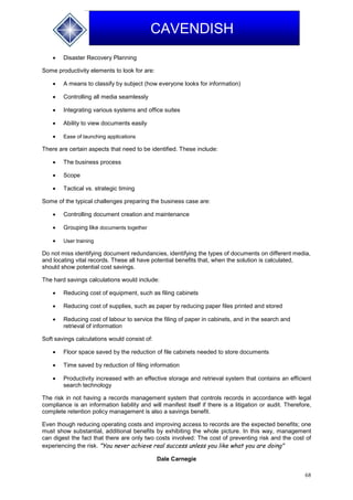 68
CAVENDISH
 Disaster Recovery Planning
Some productivity elements to look for are:
 A means to classify by subject (how everyone looks for information)
 Controlling all media seamlessly
 Integrating various systems and office suites
 Ability to view documents easily
 Ease of launching applications
There are certain aspects that need to be identified. These include:
 The business process
 Scope
 Tactical vs. strategic timing
Some of the typical challenges preparing the business case are:
 Controlling document creation and maintenance
 Grouping like documents together
 User training
Do not miss identifying document redundancies, identifying the types of documents on different media,
and locating vital records. These all have potential benefits that, when the solution is calculated,
should show potential cost savings.
The hard savings calculations would include:
 Reducing cost of equipment, such as filing cabinets
 Reducing cost of supplies, such as paper by reducing paper files printed and stored
 Reducing cost of labour to service the filing of paper in cabinets, and in the search and
retrieval of information
Soft savings calculations would consist of:
 Floor space saved by the reduction of file cabinets needed to store documents
 Time saved by reduction of filing information
 Productivity increased with an effective storage and retrieval system that contains an efficient
search technology
The risk in not having a records management system that controls records in accordance with legal
compliance is an information liability and will manifest itself if there is a litigation or audit. Therefore,
complete retention policy management is also a savings benefit.
Even though reducing operating costs and improving access to records are the expected benefits; one
must show substantial, additional benefits by exhibiting the whole picture. In this way, management
can digest the fact that there are only two costs involved: The cost of preventing risk and the cost of
experiencing the risk. "You never achieve real success unless you like what you are doing"
Dale Carnegie
 