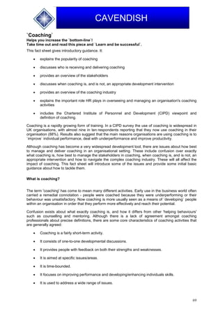 69
CAVENDISH
`Coaching`
Helps you increase the `bottom-line`!
Take time out and read this piece and `Learn and be successful`.
This fact sheet gives introductory guidance. It:
 explains the popularity of coaching
 discusses who is receiving and delivering coaching
 provides an overview of the stakeholders
 discusses when coaching is, and is not, an appropriate development intervention
 provides an overview of the coaching industry
 explains the important role HR plays in overseeing and managing an organisation's coaching
activities
 includes the Chartered Institute of Personnel and Development (CIPD) viewpoint and
definition of coaching.
Coaching is a rapidly growing form of training. In a CIPD survey the use of coaching is widespread in
UK organisations, with almost nine in ten respondents reporting that they now use coaching in their
organisation (88%). Results also suggest that the main reasons organisations are using coaching is to
`improve` individual performance, deal with underperformance and improve productivity.
Although coaching has become a very widespread development tool, there are issues about how best
to manage and deliver coaching in an organisational setting. These include confusion over exactly
what coaching is, how best to manage the stakeholders in coaching, when coaching is, and is not, an
appropriate intervention and how to navigate the complex coaching industry. These will all affect the
impact of coaching. This fact sheet will introduce some of the issues and provide some initial basic
guidance about how to tackle them.
What is coaching?
The term 'coaching' has come to mean many different activities. Early use in the business world often
carried a remedial connotation - people were coached because they were underperforming or their
behaviour was unsatisfactory. Now coaching is more usually seen as a means of `developing` people
within an organisation in order that they perform more effectively and reach their potential.
Confusion exists about what exactly coaching is, and how it differs from other 'helping behaviours'
such as counselling and mentoring. Although there is a lack of agreement amongst coaching
professionals about precise definitions, there are some core characteristics of coaching activities that
are generally agreed:
 Coaching is a fairly short-term activity.
 It consists of one-to-one developmental discussions.
 It provides people with feedback on both their strengths and weaknesses.
 It is aimed at specific issues/areas.
 It is time-bounded.
 It focuses on improving performance and developing/enhancing individuals skills.
 It is used to address a wide range of issues.
 