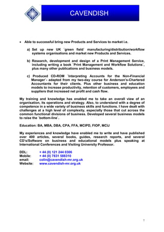 7
CAVENDISH
 Able to successful bring new Products and Services to market i.e.
a) Set up new UK `green field` manufacturing/distribution/workflow
systems organisations and market new Products and Services.
b) Research, development and design of a Print Management Service,
including writing a book `Print Management and Workflow Solutions`,
plus many other publications and business models.
c) Produced CD-ROM `Interpreting Accounts for the Non-Financial
Manager`- adapted from my two-day course for Anderson’s-Chartered
Accountants for their clients. Plus other business and education
models to increase productivity, retention of customers, employees and
suppliers that increased net profit and cash flow.
My training and knowledge has enabled me to take an overall view of an
organisation, its operations and strategy. Also, to understand with a degree of
competence in a wide variety of business skills and functions. I have dealt with
challenges at a high level of complexity, especially those that cut across the
common functional divisions of business. Developed several business models
to raise the `bottom-line`.
Education: BA, MBA, DBA, CPA, FFA, MCIPD, FIOP, MCIJ
My experiences and knowledge have enabled me to write and have published
over 400 articles, several books, guides, research reports, and several
CD’s/Software on business and educational models plus speaking at
International Conferences and Visiting University Professor.
DDL: + 44 (0) 121 244 0306
Mobile: + 44 (0) 7831 588310
email: colin@cavendish-mr.org.uk
Website: www.cavendish-mr.org.uk
 