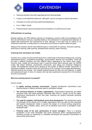 70
CAVENDISH
 Coaching activities have both organisational and individual goals.
 It works on the belief that clients are `self-aware` and do not require a clinical intervention.
 It focuses on current and future performance/behaviour.
 It is a `skilled` activity.
 Personal issues may be discussed but the emphasis is on performance at work.
CIPD definition of coaching
Broadly speaking, the CIPD defines coaching as 'developing a person's skills and knowledge so that
their job performance improves, hopefully leading to the achievement of organisational objectives. It
targets high performance and improvement at work, although it may also have an impact on an
individual's private life. It usually lasts for a short period and focuses on specific skills and goals.'
Adding to the confusion are the many different types or 'sub-brands' of coaching - executive coaching,
performance coaching, skills coaching, developmental coaching, career coaching.
Coaching tools, techniques and models
Coaches use a variety of tools and techniques from a wide range of theoretical backgrounds, including
organisational theory, occupational psychology, psychometrics, learning and counselling. These will
be used in different situations and with different clients depending on the client's exact needs.
Common tools, models and techniques used in coaching include Kolb's learning cycle, the GROW
model, 360 degree feedback, psychometric instruments, goal setting and emotional intelligence
models. HR practitioners should not be daunted by the number of different models, frameworks or
techniques available. Coaches should use tools that are 'fit for purpose' to encourage self-awareness,
reflective learning and change - the simplest tools/techniques are often the most effective. A skilled
and experienced coach is more of a person who has also experienced business life in the fast-lane
and who is successful.
Why has coaching become so popular?
Factors include:
 A rapidly evolving business environment. Targeted development interventions have
become popular in helping individuals adjust to workplace changes.
 The structural features of modern organisations. Organisational downsizing and flatter
structures mean that newly promoted individuals often have to `quickly` fit into the higher
performance requirements of their new roles. Coaching can support individuals achieving
these changes.
 The need for targeted, individualised, just-in-time development. The development needs
of individuals can be diverse and in smaller organisations there are often too few individuals
with specific development needs to warrant the design of a formal training programme.
Coaching offers a flexible, option, which can be delivered 'just-in-time' to strengthen under-
developed skills.
 Financial costs of the poor performance of senior managers. There is a growing
acceptance of the costs associated with poorly performing senior managers/executives.
Coaching provides an opportunity to undertake pre-emptive and proactive interventions to
improve their performance.
 