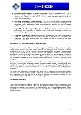71
CAVENDISH
 Improved decision-making by senior employees. For senior level executives it can be
'lonely at the top' as they have few people they can confide in, develop ideas and discuss
decisions and concerns. A coach can be used as a 'safe and objective haven' to discuss
issues and provide support.
 Individual responsibility for development. There is an increasing trend for individuals to
take greater responsibility for their personal and professional development. Coaching can help
individuals identify development needs, plan development activities and support personal
problem-solving.
 Support for other learning and development activities. Coaching provides a valuable way
of providing ongoing support for personal development plans, especially in assisting the
transfer of learning in the workplace.
 A popular development mechanism. People enjoy participating in coaching as they get
direct one-to-one assistance and attention that fits in with their own timeframes and
schedules. There is the potential to see quick results. But, use an experienced and skilled
person as your coach.
Who receives and delivers coaching in UK organisations?
Coaching services are being delivered by a diverse group of individuals and organisations including
trained external coaches, specialist internal coaches, line managers, peers, members of the HR
department, and so on. Findings from the Training and development 2006 survey shows that line
managers are the most likely group to deliver coaching, with a third of respondents reporting that this
group delivers 'a majority' of coaching, and a further quarter saying they are responsible for delivering
'half' of the coaching activities. Conversely, over 40% of respondents never use external coaches for
their activities and those who do use them tend to use them only for a minority of the coaching that
takes place.
Coaching tends to involve a variety of internal and external practitioners, perhaps depending on the
seniority of the individual or the specific needs of different employee groups. External coaches, when
used, tend to be used for a minority of coaching activities in an organisation. This possibly reflects the
cost of using them and may mean that their use is reserved for senior-level or high-potential
employees.
The Training and development 2006 survey also found that the most common recipients of coaching
were junior and middle managers (64%). A significant proportion of respondents reported that their
senior managers (52%) and directors (37%) received coaching, but coaching appears to be being
used for the development of staff at many levels of the organisation.
Stakeholders in coaching
The primary relationship in any coaching activity is between the coach and the individual, but this is
not the only important relationship. Other key stakeholders include the person representing the
organisation's interests - most frequently an HR practitioner and the individual's manager. Both of
these parties are interested in improving the individual's performance and therefore their contribution
to the organisation.
 