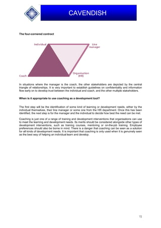 72
CAVENDISH
The four-cornered contract
In situations where the manager is the coach, the other stakeholders are depicted by the central
triangle of relationships. It is very important to establish guidelines on confidentiality and information
flow early on to develop trust between the individual and coach, and the other multiple stakeholders.
When is it appropriate to use coaching as a development tool?
The first step will be the identification of some kind of learning or development needs, either by the
individual themselves, their line manager or some one from the HR department. Once this has been
identified, the next step is for the manager and the individual to decide how best the need can be met.
Coaching is just one of a range of training and development interventions that organisations can use
to meet the learning and development needs. Its merits should be considered alongside other types of
development interventions, such as training courses, mentoring or on-the-job training. Employee
preferences should also be borne in mind. There is a danger that coaching can be seen as a solution
for all kinds of development needs. It is important that coaching is only used when it is genuinely seen
as the best way of helping an individual learn and develop.
 