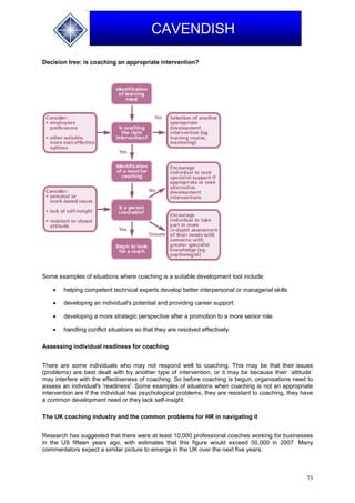 73
CAVENDISH
Decision tree: is coaching an appropriate intervention?
Some examples of situations where coaching is a suitable development tool include:
 helping competent technical experts develop better interpersonal or managerial skills
 developing an individual's potential and providing career support
 developing a more strategic perspective after a promotion to a more senior role
 handling conflict situations so that they are resolved effectively.
Assessing individual readiness for coaching
There are some individuals who may not respond well to coaching. This may be that their issues
(problems) are best dealt with by another type of intervention, or it may be because their `attitude`
may interfere with the effectiveness of coaching. So before coaching is begun, organisations need to
assess an individual's 'readiness'. Some examples of situations when coaching is not an appropriate
intervention are if the individual has psychological problems, they are resistant to coaching, they have
a common development need or they lack self-insight.
The UK coaching industry and the common problems for HR in navigating it
Research has suggested that there were at least 10,000 professional coaches working for businesses
in the US fifteen years ago, with estimates that this figure would exceed 50,000 in 2007. Many
commentators expect a similar picture to emerge in the UK over the next five years.
 