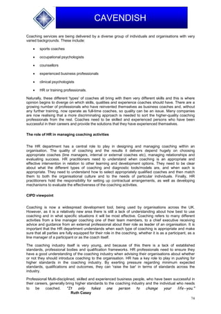74
CAVENDISH
Coaching services are being delivered by a diverse group of individuals and organisations with very
varied backgrounds. These include:
 sports coaches
 occupational psychologists
 counsellors
 experienced business professionals
 clinical psychologists
 HR or training professionals.
Naturally, these different 'types' of coaches all bring with them very different skills and this is where
opinion begins to diverge on which skills, qualities and experience coaches should have. There are a
growing number of professionals who have reinvented themselves as business coaches and, without
any further training, now operate as full-time coaches, so quality can be an issue. Many companies
are now realising that a more discriminating approach is needed to sort the higher-quality coaching
professionals from the rest. Coaches need to be skilled and experienced persons who have been
successful in their careers and provide the solutions that they have experienced themselves.
The role of HR in managing coaching activities
The HR department has a central role to play in designing and managing coaching within an
organisation. The quality of coaching and the results it delivers depend hugely on choosing
appropriate coaches (line managers, internal or external coaches etc), managing relationships and
evaluating success. HR practitioners need to understand when coaching is an appropriate and
effective intervention in relation to other learning and development options. They need to be clear
about what the different types of coaching and diagnostic tools/models are, and when each is
appropriate. They need to understand how to select appropriately qualified coaches and then match
them to both the organisational culture and to the needs of particular individuals. Finally, HR
practitioners hold the responsibility for setting up contractual arrangements, as well as developing
mechanisms to evaluate the effectiveness of the coaching activities.
CIPD viewpoint
Coaching is now a widespread development tool, being used by organisations across the UK.
However, as it is a relatively new area there is still a lack of understanding about how best to use
coaching and in what specific situations it will be most effective. Coaching refers to many different
activities from a line manager coaching one of their team members, to a chief executive receiving
advice and guidance from an external professional about their role as leader of an organisation. It is
important that the HR department understands when each type of coaching is appropriate and make
sure that all parties are fully equipped for their role in the coaching, whether it is as a participant, as a
line manager of a participant or as the coach itself.
The coaching industry itself is very young, and because of this there is a lack of established
standards, professional bodies and qualification frameworks. HR professionals need to ensure they
have a good understanding of the coaching industry when advising their organisations about whether
or not they should introduce coaching to the organisation. HR has a key role to play in pushing for
higher standards in the coaching industry. By exerting pressure regarding minimum expected
standards, qualifications and outcomes, they can 'raise the bar' in terms of standards across the
industry.
Professional Multi-disciplined, skilled and experienced business people, who have been successful in
their careers, generally bring higher standards to the coaching industry and the individual who needs
to be coached. "It only takes one person to change your life--you."
Ruth Casey
 
