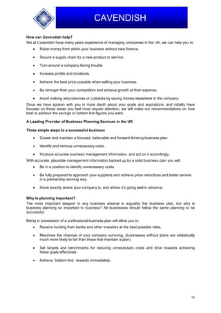 76
CAVENDISH
How can Cavendish help?
We at Cavendish have many years experience of managing companies in the UK, we can help you to:
 Raise money from within your business without new finance.
 Secure a supply chain for a new product or service.
 Turn around a company facing trouble.
 Increase profits and dividends.
 Achieve the best price possible when selling your business.
 Be stronger than your competitors and achieve growth at their expense.
 Avoid making redundancies or cutbacks by saving money elsewhere in the company.
Once we have spoken with you in more depth about your goals and aspirations, and initially have
focused on those areas you feel most require attention, we will make our recommendations on how
best to achieve the savings or bottom line figures you want.
A Leading Provider of Business Planning Services in the UK
Three simple steps to a successful business
 Create and maintain a focused, believable and forward thinking business plan.
 Identify and remove unnecessary costs.
 Produce accurate business management information, and act on it accordingly.
With accurate, plausible management information backed up by a solid business plan you will:
 Be in a position to identify unnecessary costs.
 Be fully prepared to approach your suppliers and achieve price reductions and better service
in a partnership winning way.
 Know exactly where your company is, and where it’s going well in advance.
Why is planning important?
The most important weapon in any business arsenal is arguably the business plan, but why is
business planning so important to business? All businesses should follow the same planning to be
successful.
Being in possession of a professional business plan will allow you to:
 Receive funding from banks and other investors at the best possible rates.
 Maximise the chances of your company surviving, (businesses without plans are statistically
much more likely to fail than those that maintain a plan).
 Set targets and benchmarks for reducing unnecessary costs and drive towards achieving
these goals effectively.
 Achieve `bottom-line` rewards immediately.
 