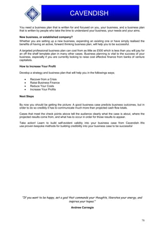 78
CAVENDISH
You need a business plan that is written for and focused on you, your business, and a business plan
that is written by people who take the time to understand your business, your needs and your aims.
New business, or established company?
Whether you are setting up a new business, expanding an existing one or have simply realised the
benefits of having an active, forward thinking business plan, will help you to be successful.
A targeted professional business plan can cost from as little as £500 which is less than you will pay for
an off the shelf template plan in many other cases. Business planning is vital to the success of your
business, especially if you are currently looking to raise cost effective finance from banks of venture
capitalists.
How to Increase Your Profit
Develop a strategy and business plan that will help you in the followings ways;
 Recover from a Crisis
 Raise Business Finance
 Reduce Your Costs
 Increase Your Profits
Next Steps
By now you should be getting the picture: A good business case predicts business outcomes, but in
order to do so credibly it has to communicate much more than projected cash flow totals.
Cases that meet the check points above tell the audience clearly what the case is about, where the
projected results come from, and what has to occur in order for those results to appear.
Take action! Learn to build self-evident validity into your business case from Cavendish. We
use proven bespoke methods for building credibility into your business case to be successful
"If you want to be happy, set a goal that commands your thoughts, liberates your energy, and
inspires your hopes."
Andrew Carnegie
 