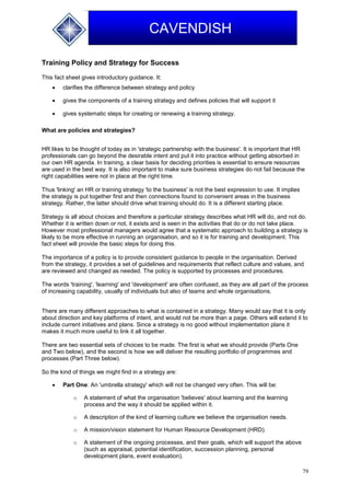 79
CAVENDISH
Training Policy and Strategy for Success
This fact sheet gives introductory guidance. It:
 clarifies the difference between strategy and policy
 gives the components of a training strategy and defines policies that will support it
 gives systematic steps for creating or renewing a training strategy.
What are policies and strategies?
HR likes to be thought of today as in 'strategic partnership with the business'. It is important that HR
professionals can go beyond the desirable intent and put it into practice without getting absorbed in
our own HR agenda. In training, a clear basis for deciding priorities is essential to ensure resources
are used in the best way. It is also important to make sure business strategies do not fail because the
right capabilities were not in place at the right time.
Thus 'linking' an HR or training strategy 'to the business' is not the best expression to use. It implies
the strategy is put together first and then connections found to convenient areas in the business
strategy. Rather, the latter should drive what training should do. It is a different starting place.
Strategy is all about choices and therefore a particular strategy describes what HR will do, and not do.
Whether it is written down or not, it exists and is seen in the activities that do or do not take place.
However most professional managers would agree that a systematic approach to building a strategy is
likely to be more effective in running an organisation, and so it is for training and development. This
fact sheet will provide the basic steps for doing this.
The importance of a policy is to provide consistent guidance to people in the organisation. Derived
from the strategy, it provides a set of guidelines and requirements that reflect culture and values, and
are reviewed and changed as needed. The policy is supported by processes and procedures.
The words 'training', 'learning' and 'development' are often confused, as they are all part of the process
of increasing capability, usually of individuals but also of teams and whole organisations.
There are many different approaches to what is contained in a strategy. Many would say that it is only
about direction and key platforms of intent, and would not be more than a page. Others will extend it to
include current initiatives and plans. Since a strategy is no good without implementation plans it
makes it much more useful to link it all together.
There are two essential sets of choices to be made. The first is what we should provide (Parts One
and Two below), and the second is how we will deliver the resulting portfolio of programmes and
processes (Part Three below).
So the kind of things we might find in a strategy are:
 Part One: An 'umbrella strategy' which will not be changed very often. This will be:
o A statement of what the organisation 'believes' about learning and the learning
process and the way it should be applied within it.
o A description of the kind of learning culture we believe the organisation needs.
o A mission/vision statement for Human Resource Development (HRD).
o A statement of the ongoing processes, and their goals, which will support the above
(such as appraisal, potential identification, succession planning, personal
development plans, event evaluation).
 