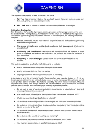 80
CAVENDISH
The above will be supported by a set of Policies – see below.
 Part Two: A set of learning initiatives that specifically support the current business needs, and
their goals, priority and resource requirements.
 Part Three: A set of choices for how the function/overall process will be managed.
Putting Part One together
Part One defines the 'umbrella' of principles, policies, processes and ongoing programmes that form
the backbone of the training strategy. It will be defined by the nature and ambitions of the organisation
and draw on appropriate good practice where relevant. To put this together, the following need to be
analysed:
 Mission, vision and values: How will these be perpetuated and reinforced through training
and other learning methods?
 The general principles and beliefs about people and their development: What are the
shared beliefs?
 Maintaining core competencies: Making sure the organisation has the expertise in those
areas of knowledge and skill that are essential for the business and those that distinguish it
from competitors.
 Responding to external changes: External trends and events that must be taken into
account.
This analysis leads either to define for the first time, or to re-evaluate:
 a set of statements which encapsulate the organisation's beliefs
 a set of processes which put them into practice
 ongoing programmes of training providing support as necessary.
A foundation of all of this is the set of beliefs. These are often, quite naturally, defined by HR – if so,
there is a great risk that they are not intellectually owned by senior managers and therefore not carried
out in practice. So they should be debated and agreed by the senior management team. They are
important because they have a major effect on the activities of HRD. Key questions to be answered
(and the textbook answer is not necessarily right for every organisation) include:
 Do we want to build a 'learning organisation', where learning is valued at every level and
encouraged as a continuous process?
 Who should be the prime player in owning development – employees, managers, HRD?
 What is our understanding and definitions of potential?
 Do we believe in developing our own future managers and executives whenever possible?
 Do we believe in investing in future development of our people (all of them?) or just providing
training as needed for the job?
 Do we believe in investing in personal development – with no direct business benefit – as an
employee benefit?
 Do we believe in the benefits of coaching and mentoring?
 Do we believe in supporting continuing academic qualifications for our staff?
 How important is accreditation in specific knowledge and skills?
 