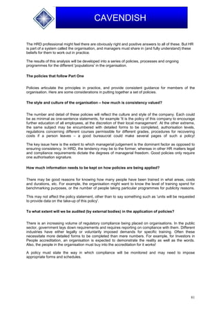 81
CAVENDISH
The HRD professional might feel there are obviously right and positive answers to all of these. But HR
is part of a system called the organisation, and managers must share in (and fully understand) these
beliefs for them to work out in practice.
The results of this analysis will be developed into a series of policies, processes and ongoing
programmes for the different 'populations' in the organisation.
The policies that follow Part One
Policies articulate the principles in practice, and provide consistent guidance for members of the
organisation. Here are some considerations in putting together a set of policies.
The style and culture of the organisation – how much is consistency valued?
The number and detail of these policies will reflect the culture and style of the company. Each could
be as minimal as one-sentence statements, for example 'It is the policy of this company to encourage
further education of all employees, at the discretion of their local management'. At the other extreme,
the same subject may be encumbered with detailed forms to be completed, authorisation levels,
regulations concerning different courses permissible for different grades, procedures for recovering
costs if a person leaves – a good bureaucrat could make several pages of such a policy!
The key issue here is the extent to which managerial judgement is the dominant factor as opposed to
ensuring consistency. In HRD, the tendency may be to the former, whereas in other HR matters legal
and compliance requirements dictate the degrees of managerial freedom. Good policies only require
one authorisation signature.
How much information needs to be kept on how policies are being applied?
There may be good reasons for knowing how many people have been trained in what areas, costs
and durations, etc. For example, the organisation might want to know the level of training spend for
benchmarking purposes, or the number of people taking particular programmes for publicity reasons.
This may not affect the policy statement, other than to say something such as 'units will be requested
to provide data on the take-up of this policy'.
To what extent will we be audited (by external bodies) in the application of policies?
There is an increasing volume of regulatory compliance being placed on organisations. In the public
sector, government lays down requirements and requires reporting on compliance with them. Different
industries have either legally or voluntarily imposed demands for specific training. Often these
necessitate more detailed forms to be completed than mere numbers. For example, for Investors in
People accreditation, an organisation is expected to demonstrate the reality as well as the words.
Also, the people in the organisation must buy into the accreditation for it works!
A policy must state the way in which compliance will be monitored and may need to impose
appropriate forms and schedules.
 
