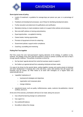 82
CAVENDISH
Some typical areas of policy
 Levels of investment: a guideline for average days per person per year, or a percentage of
salary.
 Feedback and development processes: use of these for identifying development plans.
 Further education and attainment of qualifications and certification.
 Mandatory training: to meet compliance needs or to support other policies and processes.
 Non-core staff: policies on training subcontractors.
 Equal opportunities – as applied to training.
 Career breaks: training opportunities.
 Provision of equipment at home for e-learning.
 Government policies: support and/or compliance.
 Coaching, counselling and mentoring.
Putting Part Two together
Part One covers the core 'semi-permanent' ongoing elements of the strategy. In addition to this,
however, the strategy must cover what the business is trying to achieve currently and how to help it
through specific initiatives. The portfolio of activities is driven by:
 the 'top down' agenda derived from what the business needs to support it
 the 'bottom up' agenda derived from evaluating individual and team needs.
It is easy to be driven by the second alone, putting together courses and events aimed at individual
and team development. If however this is the only focus, some vital activities that will support the
business may be missed. So HRD needs to sit down with managers on a regular basis and
systematically look at:
 'capability' implications of:
o business/unit strategies and objectives
o organisation and manpower plans
o change initiatives.
 operational issues: such as quality, ineffectiveness, waste, customer dis-satisfaction, internal
conflicts, and so on.
At the end of the exercise, prioritisation will have to be made, taking into account:
 how critical the learning change is to achievement
 how urgent it is
 the cost/benefit balance
 the ability to deliver the change.
 