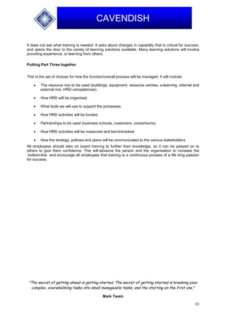 83
CAVENDISH
It does not ask what training is needed. It asks about changes in capability that is critical for success,
and opens the door to the variety of learning solutions available. Many learning solutions will involve
providing experience, or learning from others.
Putting Part Three together
This is the set of choices for how the function/overall process will be managed. It will include:
 The resource mix to be used (buildings, equipment, resource centres, e-learning, internal and
external mix, HRD competences).
 How HRD will be organised.
 What tools we will use to support the processes.
 How HRD activities will be funded.
 Partnerships to be used (business schools, customers, consortiums).
 How HRD activities will be measured and benchmarked.
 How the strategy, policies and plans will be communicated to the various stakeholders.
All employees should take on board training to further their knowledge, so it can be passed on to
others to give them confidence. This will advance the person and the organisation to increase the
`bottom-line` and encourage all employees that training is a continuous process of a life long passion
for success.
"The secret of getting ahead is getting started. The secret of getting started is breaking your
complex, overwhelming tasks into small manageable tasks, and the starting on the first one."
Mark Twain
 