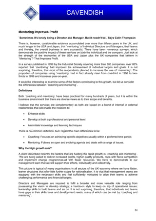 84
CAVENDISH
Mentoring Improves Profit
`Sometimes it's lonely being a Director and Manager. But it needn't be`, Says Colin Thompson
There is, however, considerable evidence accumulated over more than fifteen years in the UK, and
much longer in the USA and Japan, that `mentoring `of individual Directors and Managers, their teams
and thereby, the overall business is very successful. There have been numerous surveys, which
demonstrate the positive impact of these services on both the individual and the company. Just look at
the strength of the economies of the USA and Japan plus the UK companies that believe in
`Mentoring`? That Improves Profit.
In a survey published in 1999 by the Industrial Society covering more than 300 companies, over 80%
reported that `mentoring` had improved the achievement of individual targets and goals. It is not
surprising, therefore, that most of the respondents planned to increase the use of `mentoring`. The
proportion of companies using `mentoring` had in fact already risen from one-third in 1996 to two-
thirds in 1999 and increases year-on-year.
It would be interesting to examine some of the factors contributing to this growth, but let us consider
the differences between `coaching and mentoring`.
Definitions
Both `coaching and mentoring` have been practiced for many hundreds of years, but it is within the
business environment that there are diverse views as to their scope and benefits.
I believe that the services are complementary as both are based on a blend of internal or external
relationships that will enable the recipient to:
 Enhance skills
 Develop at both a professional and personal level
 Assimilate knowledge and learning techniques
There is no common definition, but I regard the main differences to be:
 Coaching: Focuses on achieving specific objectives usually within a preferred time period.
 Mentoring: Follows an open and evolving agenda and deals with a range of issues.
Why the high growth rate?
A client described recently the factors that are fuelling the rapid growth in `coaching and mentoring`.
`We are being asked to deliver increased profits, higher quality products, cope with fierce competition
and implement change programmes-all with fewer resources. We have to demonstrate to our
management team that we will support their efforts, individually and collectively.
This picture is typical of many organisations in all sectors of the UK economy where we have flatter,
leaner structures that offer little further scope for rationalisation. It is vital that management teams are
equipped with the necessary skills and feel sufficiently motivated to drive their teams to achieve
challenging performance and financial targets.
Directors and Managers are required to fulfil a broader and more versatile role ranging from
possessing the vision to develop strategy; a hands-on style to keep on top of operational issues;
leadership skills to build teams and so on. It is not surprising, therefore, that individuals and teams
have gaps in their skills base and development needs, many of which can be met by `coaching and
mentoring`.
 