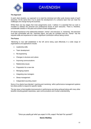 85
CAVENDISH
The Approach
In each client situation, our approach is to meet the individual and often quite diverse needs of each
executive. At the same time I try to assist the development of a cohesive team that can meet the
challenges and change facing the business.
Whilst there are key stages that most assignments cover, I believe it is essential that our work is
moulded to address the personal and professional issues of each executive. There is, therefore,
considerable variation in the pace and content of each assignment.
Of critical importance is the relationship between `mentor` and executive. In `mentoring`, the executive
must feel comfortable with the `chemistry blend` and also be confident that the `mentor` has the
requisite skills and experience to make a significant contribution without taking control.
The Future
`Mentoring` is now well established in the UK and is being used effectively in a wide range of
organisations and applications include:
 Leadership skills
 Team development
 Re-engineering
 Changes in structure and culture
 Improving communications
 Relationship issues
 Preparation for a new role
 Managing projects
 Integrating new managers
 Stress management
 Independent sounding -board
Some of my clients have blended `coaching and mentoring` within performance management systems
but others prefer to respond to specific needs.
The key issue is that tangible improvements in performance are being achieved along with many other
benefits including greater awareness, open communications and mutual understanding.
"Since you usually get what you expect in life, expect the best for yourself."
Denis Waitley
 