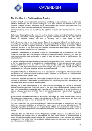 86
CAVENDISH
The Way I See It ... Positive Attitude Training
Members of staff who are constantly complaining and being negative not only have a detrimental
effect on themselves, but also on their colleagues. It’s a drain on those around them and on your
business. However, it doesn’t help just to get on the bandwagon and complain about them. Like most
things, to bring about changes, positive action needs to be taken.
Central to reducing stress and to producing the right kind of results is the development of a positive
attitude.
Deliberately choosing to steer the mind in a positive direction helps in all kinds of situations including
goal setting, recruitment, career progression and general contentment with life. But what causes
periods of negative thinking that find us spiralling into a dark frame of mind?
Well, of course, there is no single answer. Each of us responds differently to similar sets of
circumstances. Therefore, it’s important in the first instance to find out what is behind this negative
behaviour. It could be a negative member of staff is unhappy for a variety of reasons – either
connected with work or not. They may also be totally unaware of the way in which they are coming
across and how they are affecting their colleagues.
Therefore, a brief interview to discuss the situation in a compassionate way is advisable as a first step.
There may be actions which can be taken easily and quickly to improve the situation. If not, then you
may wish to consider using a counsellor or coach to work with your member of staff to explore the
situation further.
In my case, whether coaching/counselling on a one-to-one basis or working in a seminar situation, one
of the key areas I work with to reverse these negative attitudes is training in developing a positive
mindset and I’ll share a few tips with you here which may be useful when dealing with negative
members of staff. If you feel sceptical about them to begin with, just try it for a month and log what
happens with your thoughts, language, attitude, actions and results.
The problem often lies in the fact that many of us are not aware of the negative influences around us
and therefore find it difficult to know what to do to haul ourselves out of the mire of a negative spiral
and into a more positive frame of mind.
The mind is incredibly powerful and our thoughts and beliefs influence our words and actions either
positively or negatively. If we’re aware of the influences and conditioning that affect our behaviour, we
can take positive action to reverse negative trends.
Naturally, we all have certain periods in our lives which are challenging and provide us with some
serious hurdles to overcome. This is the nature of life. And, some people's genetic make-up makes
them more susceptible to periods of anxiety than others. It’s also true that a lot of our 'conditioning' or
learned behaviour as children and from those in authority throughout our lives can affect how we feel
and how we respond to situations.
Add to that the many external influences which affect our moods and create anxious states, such as
TV programmes, news reports in papers, periodicals and on TV, films, video games and so on and
you can start to see what we have to contend with every day of our lives.
Do these really affect our moods and behaviour? Well the short answer is a resounding ‘yes’ and
that’s why marketers, politicians et al spend so much money and time on advertising and PR
campaigns. Repetition of messages and images start to infiltrate our subconscious (and sometimes
conscious) thoughts and behaviour and there’s lots of research and books which confirm this school of
thought.
Of course, there are a lot of very positive things to read and be entertained by, but there is a lot of
news reporting, for example, which is very negative and helps create feelings of anxiety and fear. A
terrific amount of material contained in these and in entertainments is violent, negative and generally
unpleasant. It’s this kind of thing that contributes to black moods and depression and to which we lose
our individual power and positivity.
 